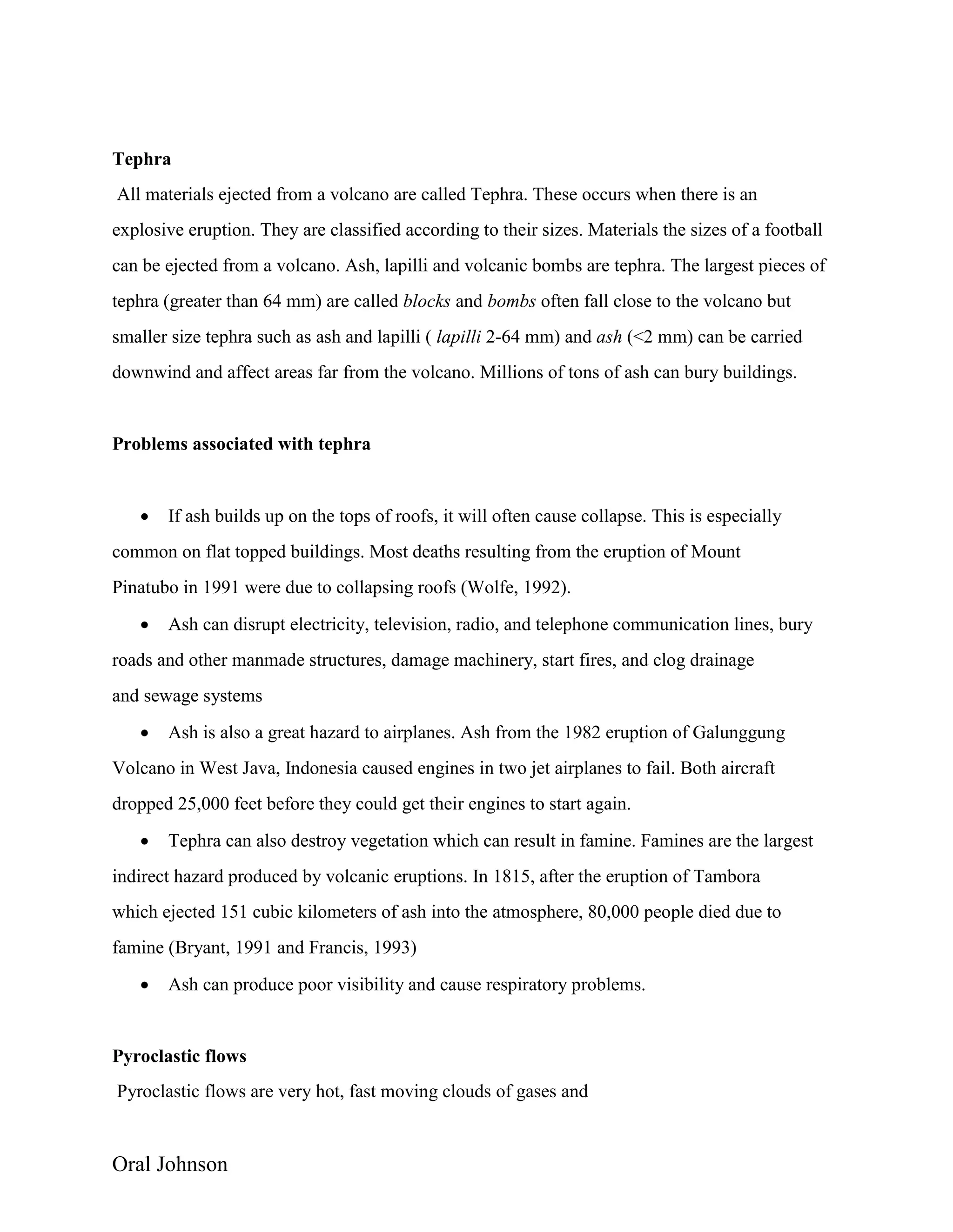 Oral Johnson
Tephra
All materials ejected from a volcano are called Tephra. These occurs when there is an
explosive eruption. They are classified according to their sizes. Materials the sizes of a football
can be ejected from a volcano. Ash, lapilli and volcanic bombs are tephra. The largest pieces of
tephra (greater than 64 mm) are called blocks and bombs often fall close to the volcano but
smaller size tephra such as ash and lapilli ( lapilli 2-64 mm) and ash (<2 mm) can be carried
downwind and affect areas far from the volcano. Millions of tons of ash can bury buildings.
Problems associated with tephra
 If ash builds up on the tops of roofs, it will often cause collapse. This is especially
common on flat topped buildings. Most deaths resulting from the eruption of Mount
Pinatubo in 1991 were due to collapsing roofs (Wolfe, 1992).
 Ash can disrupt electricity, television, radio, and telephone communication lines, bury
roads and other manmade structures, damage machinery, start fires, and clog drainage
and sewage systems
 Ash is also a great hazard to airplanes. Ash from the 1982 eruption of Galunggung
Volcano in West Java, Indonesia caused engines in two jet airplanes to fail. Both aircraft
dropped 25,000 feet before they could get their engines to start again.
 Tephra can also destroy vegetation which can result in famine. Famines are the largest
indirect hazard produced by volcanic eruptions. In 1815, after the eruption of Tambora
which ejected 151 cubic kilometers of ash into the atmosphere, 80,000 people died due to
famine (Bryant, 1991 and Francis, 1993)
 Ash can produce poor visibility and cause respiratory problems.
Pyroclastic flows
Pyroclastic flows are very hot, fast moving clouds of gases and
 
