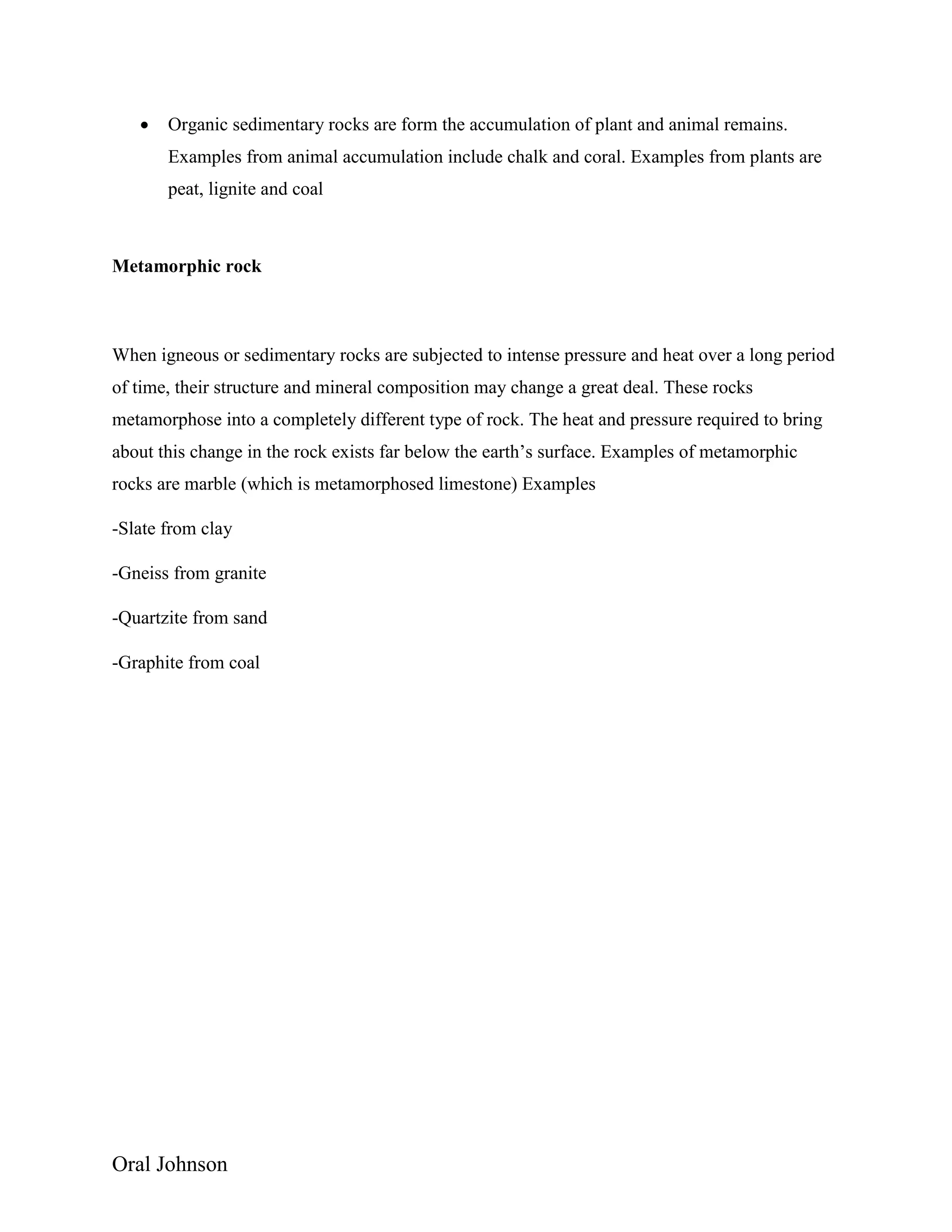 Oral Johnson
 Organic sedimentary rocks are form the accumulation of plant and animal remains.
Examples from animal accumulation include chalk and coral. Examples from plants are
peat, lignite and coal
Metamorphic rock
When igneous or sedimentary rocks are subjected to intense pressure and heat over a long period
of time, their structure and mineral composition may change a great deal. These rocks
metamorphose into a completely different type of rock. The heat and pressure required to bring
about this change in the rock exists far below the earth’s surface. Examples of metamorphic
rocks are marble (which is metamorphosed limestone) Examples
-Slate from clay
-Gneiss from granite
-Quartzite from sand
-Graphite from coal
 