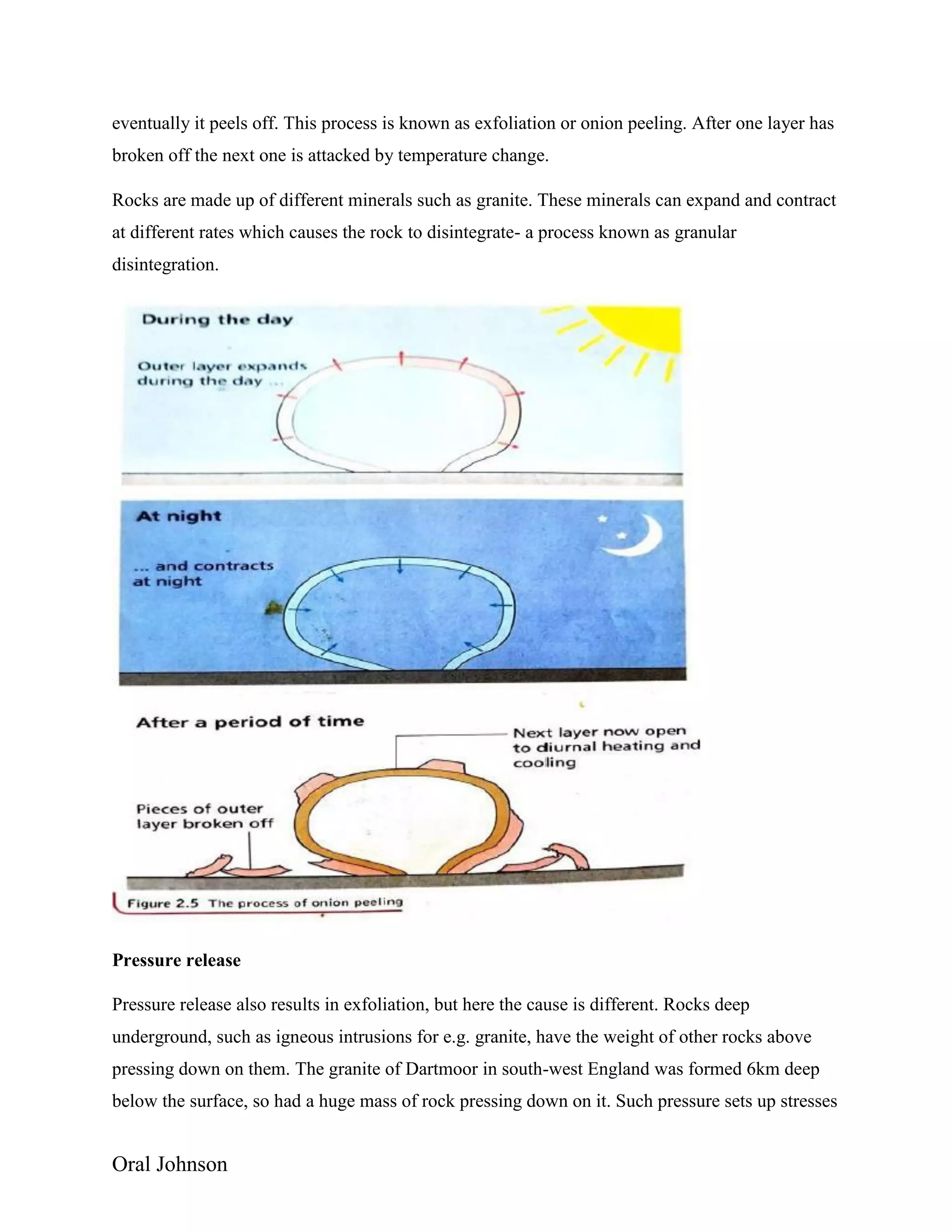 Oral Johnson
eventually it peels off. This process is known as exfoliation or onion peeling. After one layer has
broken off the next one is attacked by temperature change.
Rocks are made up of different minerals such as granite. These minerals can expand and contract
at different rates which causes the rock to disintegrate- a process known as granular
disintegration.
Pressure release
Pressure release also results in exfoliation, but here the cause is different. Rocks deep
underground, such as igneous intrusions for e.g. granite, have the weight of other rocks above
pressing down on them. The granite of Dartmoor in south-west England was formed 6km deep
below the surface, so had a huge mass of rock pressing down on it. Such pressure sets up stresses
 