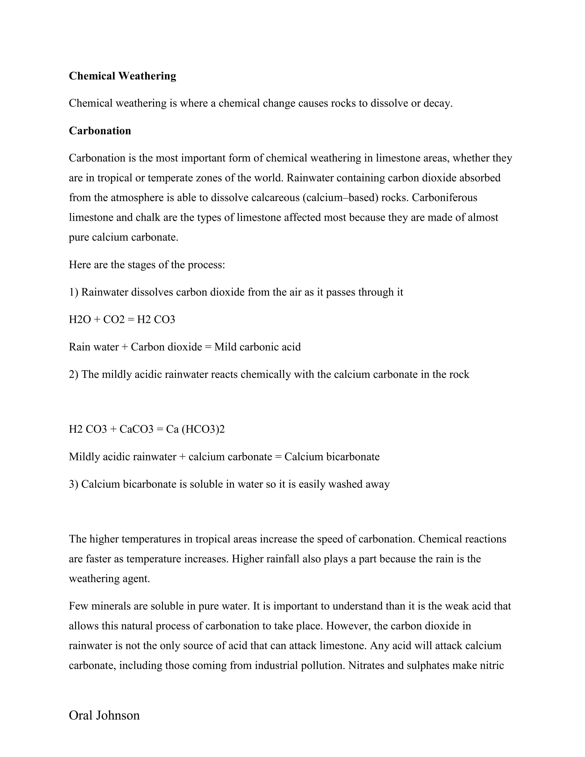 Oral Johnson
Chemical Weathering
Chemical weathering is where a chemical change causes rocks to dissolve or decay.
Carbonation
Carbonation is the most important form of chemical weathering in limestone areas, whether they
are in tropical or temperate zones of the world. Rainwater containing carbon dioxide absorbed
from the atmosphere is able to dissolve calcareous (calcium–based) rocks. Carboniferous
limestone and chalk are the types of limestone affected most because they are made of almost
pure calcium carbonate.
Here are the stages of the process:
1) Rainwater dissolves carbon dioxide from the air as it passes through it
H2O + CO2 = H2 CO3
Rain water + Carbon dioxide = Mild carbonic acid
2) The mildly acidic rainwater reacts chemically with the calcium carbonate in the rock
H2 CO3 + CaCO3 = Ca (HCO3)2
Mildly acidic rainwater + calcium carbonate = Calcium bicarbonate
3) Calcium bicarbonate is soluble in water so it is easily washed away
The higher temperatures in tropical areas increase the speed of carbonation. Chemical reactions
are faster as temperature increases. Higher rainfall also plays a part because the rain is the
weathering agent.
Few minerals are soluble in pure water. It is important to understand than it is the weak acid that
allows this natural process of carbonation to take place. However, the carbon dioxide in
rainwater is not the only source of acid that can attack limestone. Any acid will attack calcium
carbonate, including those coming from industrial pollution. Nitrates and sulphates make nitric
 