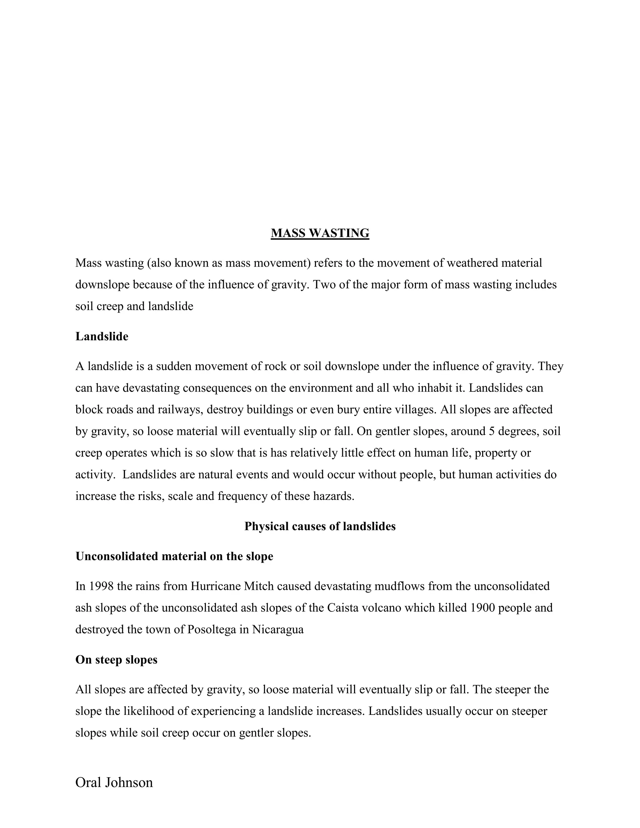 Oral Johnson
MASS WASTING
Mass wasting (also known as mass movement) refers to the movement of weathered material
downslope because of the influence of gravity. Two of the major form of mass wasting includes
soil creep and landslide
Landslide
A landslide is a sudden movement of rock or soil downslope under the influence of gravity. They
can have devastating consequences on the environment and all who inhabit it. Landslides can
block roads and railways, destroy buildings or even bury entire villages. All slopes are affected
by gravity, so loose material will eventually slip or fall. On gentler slopes, around 5 degrees, soil
creep operates which is so slow that is has relatively little effect on human life, property or
activity. Landslides are natural events and would occur without people, but human activities do
increase the risks, scale and frequency of these hazards.
Physical causes of landslides
Unconsolidated material on the slope
In 1998 the rains from Hurricane Mitch caused devastating mudflows from the unconsolidated
ash slopes of the unconsolidated ash slopes of the Caista volcano which killed 1900 people and
destroyed the town of Posoltega in Nicaragua
On steep slopes
All slopes are affected by gravity, so loose material will eventually slip or fall. The steeper the
slope the likelihood of experiencing a landslide increases. Landslides usually occur on steeper
slopes while soil creep occur on gentler slopes.
 