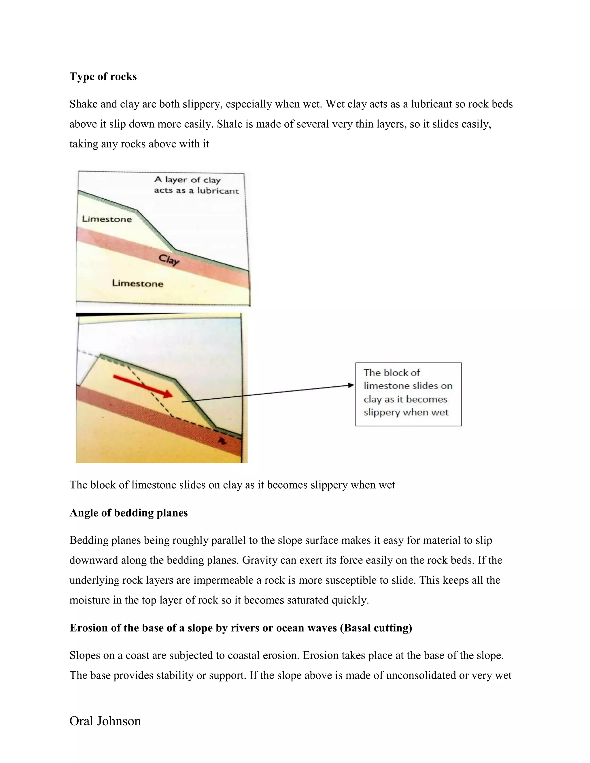Oral Johnson
Type of rocks
Shake and clay are both slippery, especially when wet. Wet clay acts as a lubricant so rock beds
above it slip down more easily. Shale is made of several very thin layers, so it slides easily,
taking any rocks above with it
The block of limestone slides on clay as it becomes slippery when wet
Angle of bedding planes
Bedding planes being roughly parallel to the slope surface makes it easy for material to slip
downward along the bedding planes. Gravity can exert its force easily on the rock beds. If the
underlying rock layers are impermeable a rock is more susceptible to slide. This keeps all the
moisture in the top layer of rock so it becomes saturated quickly.
Erosion of the base of a slope by rivers or ocean waves (Basal cutting)
Slopes on a coast are subjected to coastal erosion. Erosion takes place at the base of the slope.
The base provides stability or support. If the slope above is made of unconsolidated or very wet
 