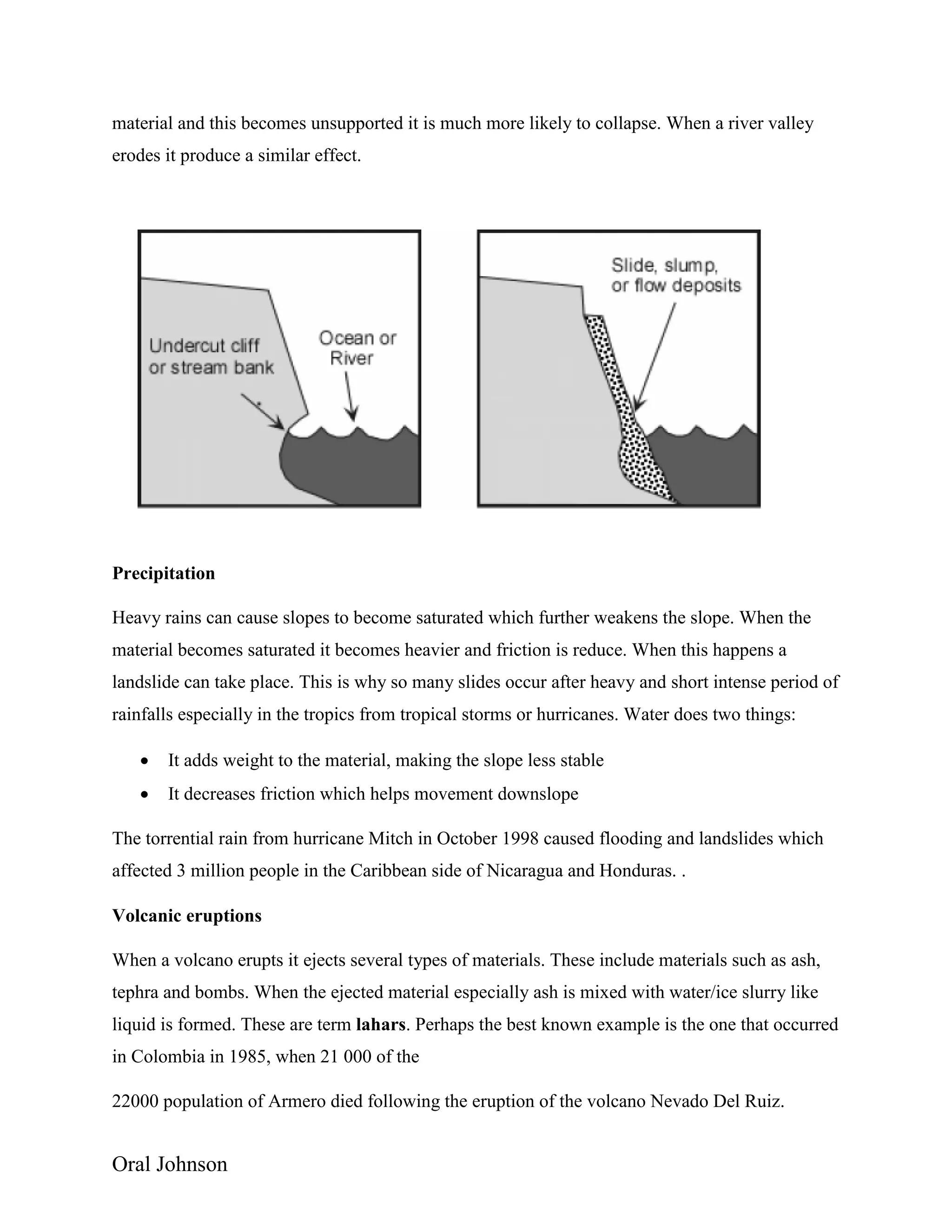 Oral Johnson
material and this becomes unsupported it is much more likely to collapse. When a river valley
erodes it produce a similar effect.
Precipitation
Heavy rains can cause slopes to become saturated which further weakens the slope. When the
material becomes saturated it becomes heavier and friction is reduce. When this happens a
landslide can take place. This is why so many slides occur after heavy and short intense period of
rainfalls especially in the tropics from tropical storms or hurricanes. Water does two things:
 It adds weight to the material, making the slope less stable
 It decreases friction which helps movement downslope
The torrential rain from hurricane Mitch in October 1998 caused flooding and landslides which
affected 3 million people in the Caribbean side of Nicaragua and Honduras. .
Volcanic eruptions
When a volcano erupts it ejects several types of materials. These include materials such as ash,
tephra and bombs. When the ejected material especially ash is mixed with water/ice slurry like
liquid is formed. These are term lahars. Perhaps the best known example is the one that occurred
in Colombia in 1985, when 21 000 of the
22000 population of Armero died following the eruption of the volcano Nevado Del Ruiz.
 
