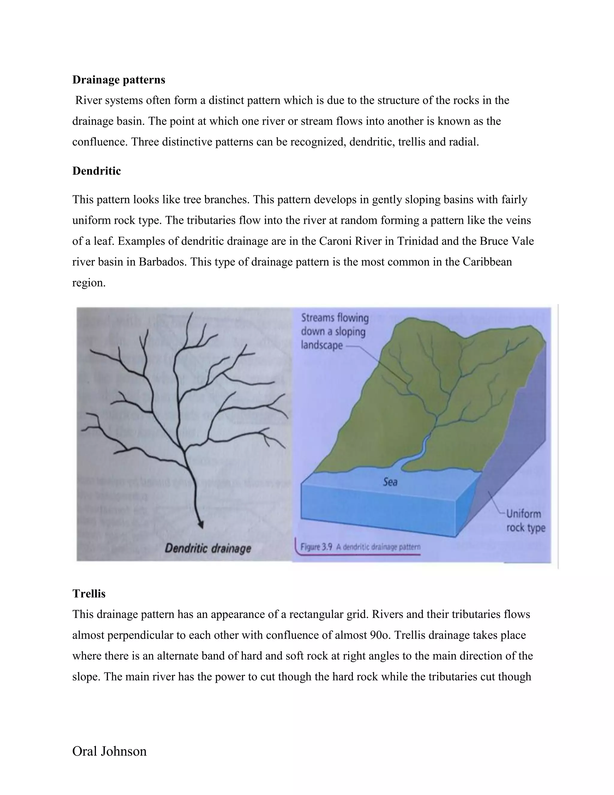 Oral Johnson
Drainage patterns
River systems often form a distinct pattern which is due to the structure of the rocks in the
drainage basin. The point at which one river or stream flows into another is known as the
confluence. Three distinctive patterns can be recognized, dendritic, trellis and radial.
Dendritic
This pattern looks like tree branches. This pattern develops in gently sloping basins with fairly
uniform rock type. The tributaries flow into the river at random forming a pattern like the veins
of a leaf. Examples of dendritic drainage are in the Caroni River in Trinidad and the Bruce Vale
river basin in Barbados. This type of drainage pattern is the most common in the Caribbean
region.
Trellis
This drainage pattern has an appearance of a rectangular grid. Rivers and their tributaries flows
almost perpendicular to each other with confluence of almost 90o. Trellis drainage takes place
where there is an alternate band of hard and soft rock at right angles to the main direction of the
slope. The main river has the power to cut though the hard rock while the tributaries cut though
 