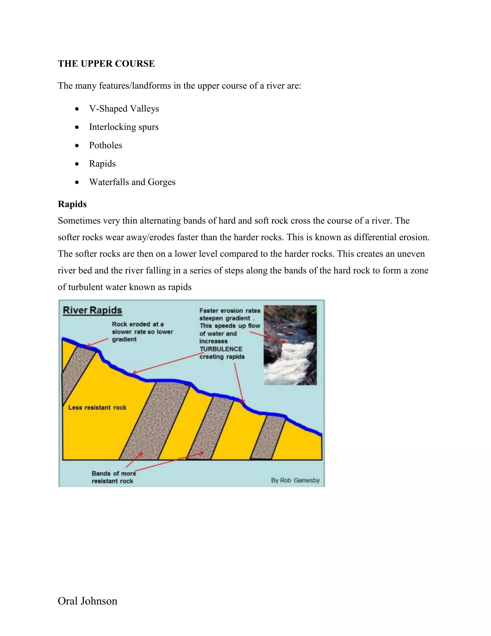 Oral Johnson
THE UPPER COURSE
The many features/landforms in the upper course of a river are:
 V-Shaped Valleys
 Interlocking spurs
 Potholes
 Rapids
 Waterfalls and Gorges
Rapids
Sometimes very thin alternating bands of hard and soft rock cross the course of a river. The
softer rocks wear away/erodes faster than the harder rocks. This is known as differential erosion.
The softer rocks are then on a lower level compared to the harder rocks. This creates an uneven
river bed and the river falling in a series of steps along the bands of the hard rock to form a zone
of turbulent water known as rapids
 