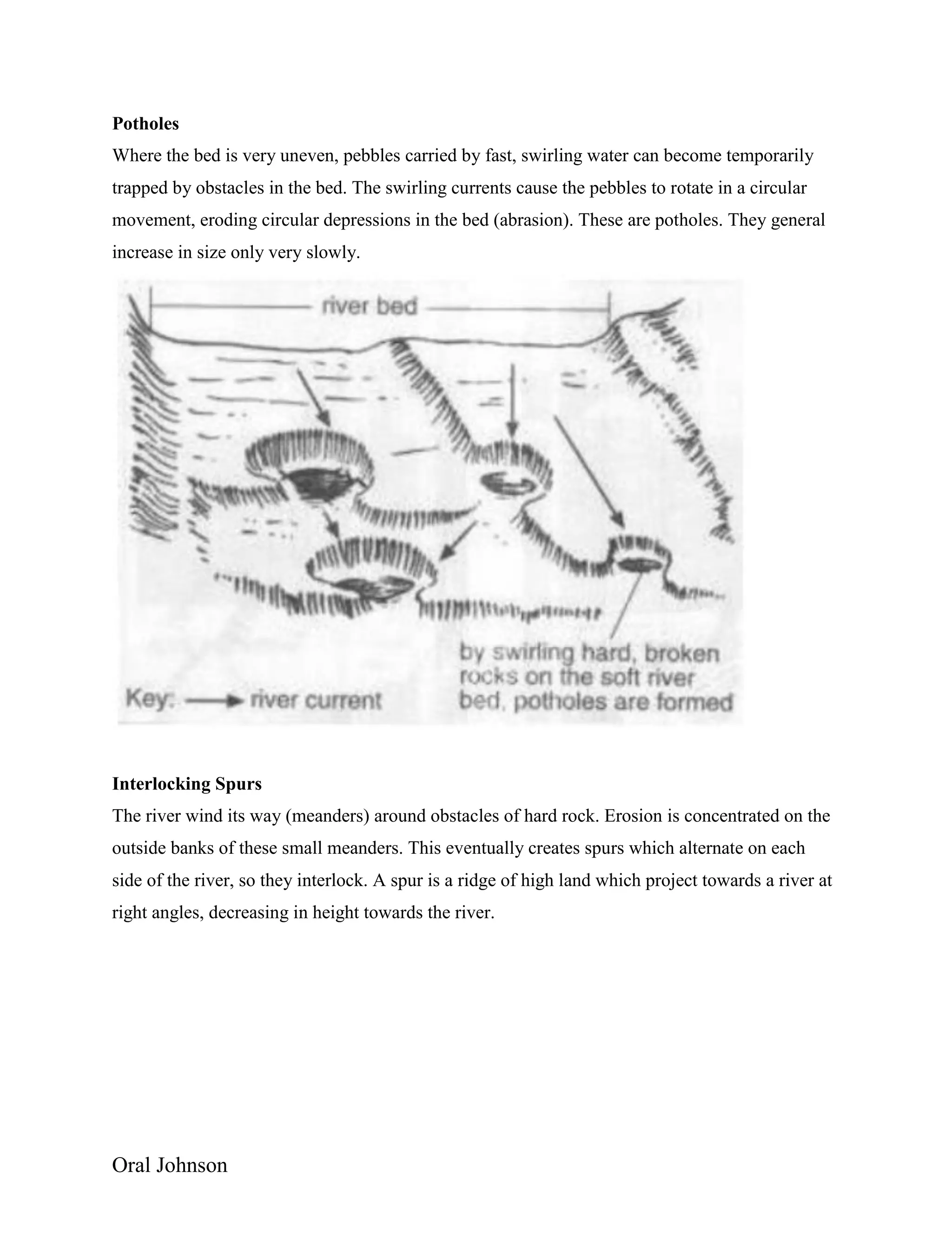 Oral Johnson
Potholes
Where the bed is very uneven, pebbles carried by fast, swirling water can become temporarily
trapped by obstacles in the bed. The swirling currents cause the pebbles to rotate in a circular
movement, eroding circular depressions in the bed (abrasion). These are potholes. They general
increase in size only very slowly.
Interlocking Spurs
The river wind its way (meanders) around obstacles of hard rock. Erosion is concentrated on the
outside banks of these small meanders. This eventually creates spurs which alternate on each
side of the river, so they interlock. A spur is a ridge of high land which project towards a river at
right angles, decreasing in height towards the river.
 