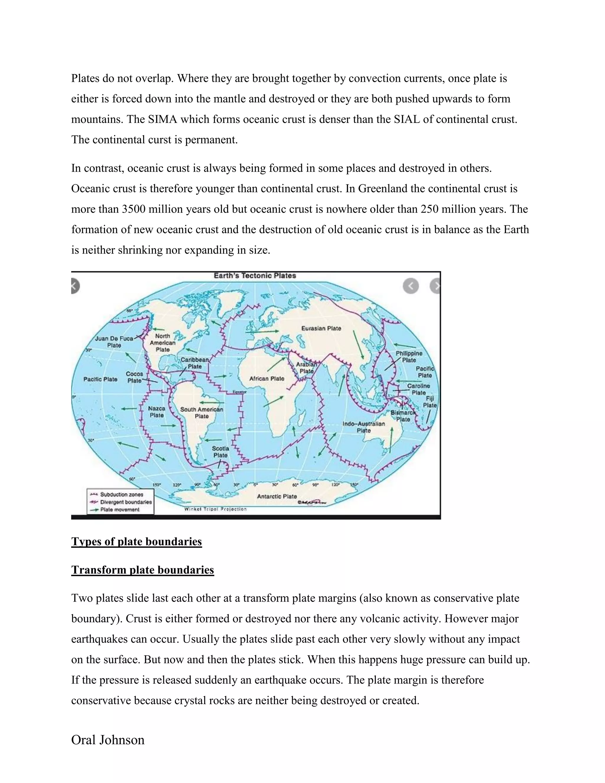 Oral Johnson
Plates do not overlap. Where they are brought together by convection currents, once plate is
either is forced down into the mantle and destroyed or they are both pushed upwards to form
mountains. The SIMA which forms oceanic crust is denser than the SIAL of continental crust.
The continental curst is permanent.
In contrast, oceanic crust is always being formed in some places and destroyed in others.
Oceanic crust is therefore younger than continental crust. In Greenland the continental crust is
more than 3500 million years old but oceanic crust is nowhere older than 250 million years. The
formation of new oceanic crust and the destruction of old oceanic crust is in balance as the Earth
is neither shrinking nor expanding in size.
Types of plate boundaries
Transform plate boundaries
Two plates slide last each other at a transform plate margins (also known as conservative plate
boundary). Crust is either formed or destroyed nor there any volcanic activity. However major
earthquakes can occur. Usually the plates slide past each other very slowly without any impact
on the surface. But now and then the plates stick. When this happens huge pressure can build up.
If the pressure is released suddenly an earthquake occurs. The plate margin is therefore
conservative because crystal rocks are neither being destroyed or created.
 