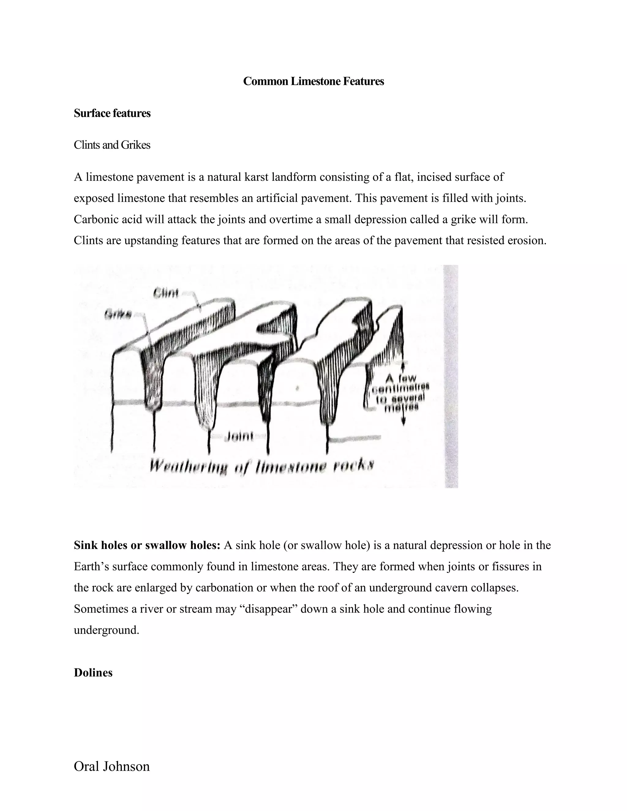 Oral Johnson
Common Limestone Features
Surfacefeatures
Clints and Grikes
A limestone pavement is a natural karst landform consisting of a flat, incised surface of
exposed limestone that resembles an artificial pavement. This pavement is filled with joints.
Carbonic acid will attack the joints and overtime a small depression called a grike will form.
Clints are upstanding features that are formed on the areas of the pavement that resisted erosion.
Sink holes or swallow holes: A sink hole (or swallow hole) is a natural depression or hole in the
Earth’s surface commonly found in limestone areas. They are formed when joints or fissures in
the rock are enlarged by carbonation or when the roof of an underground cavern collapses.
Sometimes a river or stream may “disappear” down a sink hole and continue flowing
underground.
Dolines
 