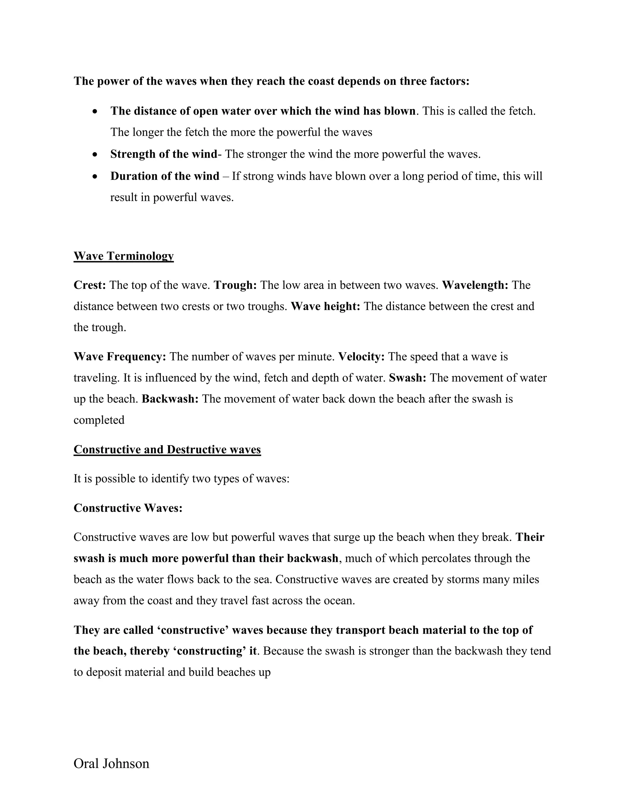 Oral Johnson
The power of the waves when they reach the coast depends on three factors:
 The distance of open water over which the wind has blown. This is called the fetch.
The longer the fetch the more the powerful the waves
 Strength of the wind- The stronger the wind the more powerful the waves.
 Duration of the wind – If strong winds have blown over a long period of time, this will
result in powerful waves.
Wave Terminology
Crest: The top of the wave. Trough: The low area in between two waves. Wavelength: The
distance between two crests or two troughs. Wave height: The distance between the crest and
the trough.
Wave Frequency: The number of waves per minute. Velocity: The speed that a wave is
traveling. It is influenced by the wind, fetch and depth of water. Swash: The movement of water
up the beach. Backwash: The movement of water back down the beach after the swash is
completed
Constructive and Destructive waves
It is possible to identify two types of waves:
Constructive Waves:
Constructive waves are low but powerful waves that surge up the beach when they break. Their
swash is much more powerful than their backwash, much of which percolates through the
beach as the water flows back to the sea. Constructive waves are created by storms many miles
away from the coast and they travel fast across the ocean.
They are called ‘constructive’ waves because they transport beach material to the top of
the beach, thereby ‘constructing’ it. Because the swash is stronger than the backwash they tend
to deposit material and build beaches up
 