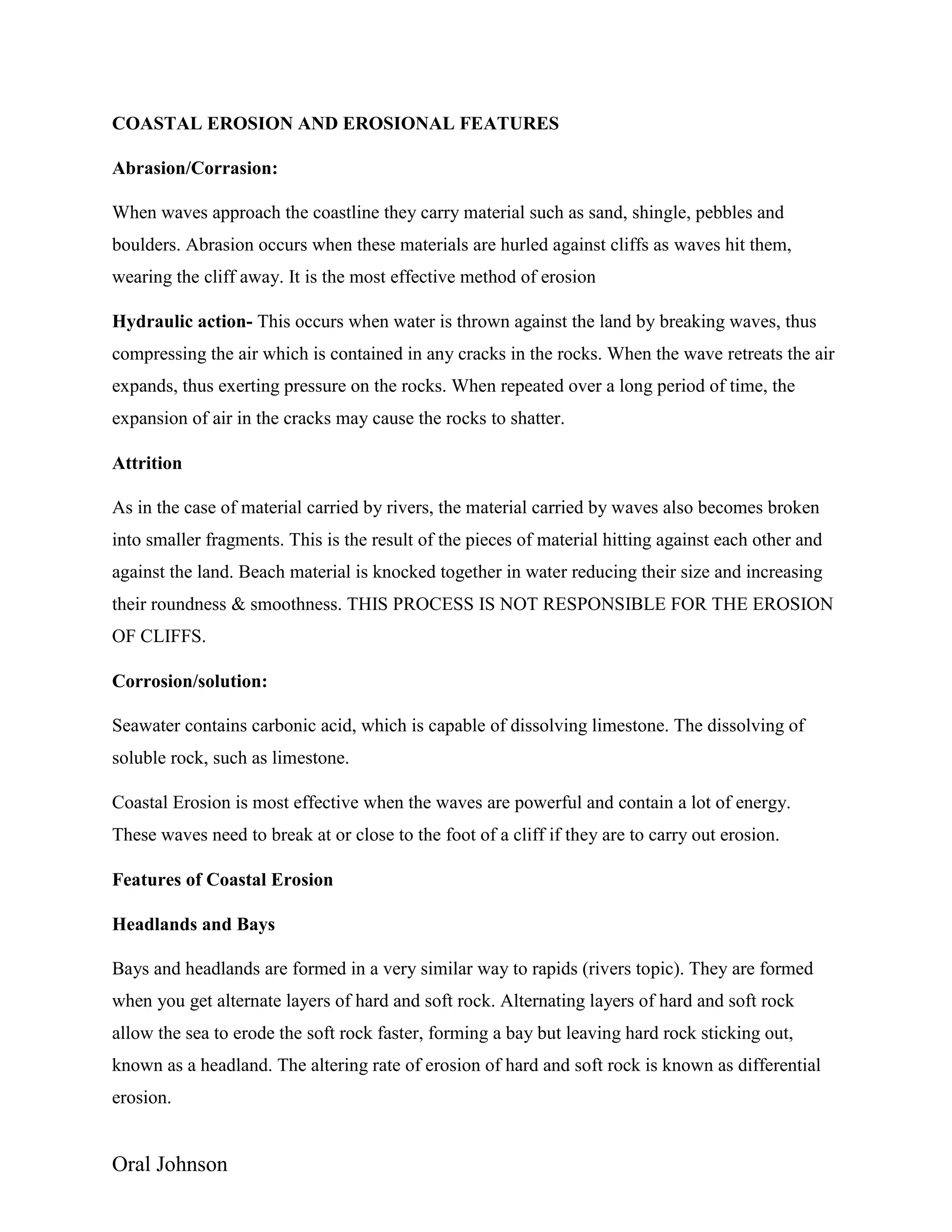 Oral Johnson
COASTAL EROSION AND EROSIONAL FEATURES
Abrasion/Corrasion:
When waves approach the coastline they carry material such as sand, shingle, pebbles and
boulders. Abrasion occurs when these materials are hurled against cliffs as waves hit them,
wearing the cliff away. It is the most effective method of erosion
Hydraulic action- This occurs when water is thrown against the land by breaking waves, thus
compressing the air which is contained in any cracks in the rocks. When the wave retreats the air
expands, thus exerting pressure on the rocks. When repeated over a long period of time, the
expansion of air in the cracks may cause the rocks to shatter.
Attrition
As in the case of material carried by rivers, the material carried by waves also becomes broken
into smaller fragments. This is the result of the pieces of material hitting against each other and
against the land. Beach material is knocked together in water reducing their size and increasing
their roundness & smoothness. THIS PROCESS IS NOT RESPONSIBLE FOR THE EROSION
OF CLIFFS.
Corrosion/solution:
Seawater contains carbonic acid, which is capable of dissolving limestone. The dissolving of
soluble rock, such as limestone.
Coastal Erosion is most effective when the waves are powerful and contain a lot of energy.
These waves need to break at or close to the foot of a cliff if they are to carry out erosion.
Features of Coastal Erosion
Headlands and Bays
Bays and headlands are formed in a very similar way to rapids (rivers topic). They are formed
when you get alternate layers of hard and soft rock. Alternating layers of hard and soft rock
allow the sea to erode the soft rock faster, forming a bay but leaving hard rock sticking out,
known as a headland. The altering rate of erosion of hard and soft rock is known as differential
erosion.
 