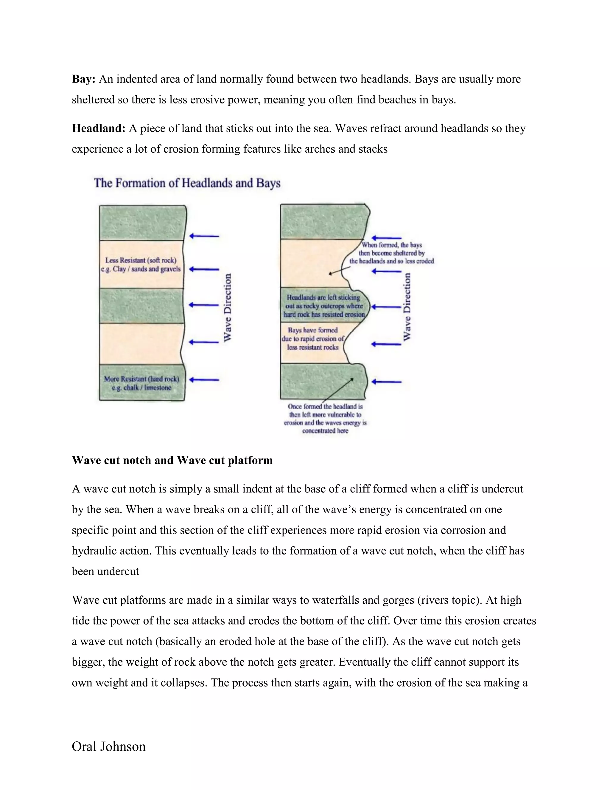 Oral Johnson
Bay: An indented area of land normally found between two headlands. Bays are usually more
sheltered so there is less erosive power, meaning you often find beaches in bays.
Headland: A piece of land that sticks out into the sea. Waves refract around headlands so they
experience a lot of erosion forming features like arches and stacks
Wave cut notch and Wave cut platform
A wave cut notch is simply a small indent at the base of a cliff formed when a cliff is undercut
by the sea. When a wave breaks on a cliff, all of the wave’s energy is concentrated on one
specific point and this section of the cliff experiences more rapid erosion via corrosion and
hydraulic action. This eventually leads to the formation of a wave cut notch, when the cliff has
been undercut
Wave cut platforms are made in a similar ways to waterfalls and gorges (rivers topic). At high
tide the power of the sea attacks and erodes the bottom of the cliff. Over time this erosion creates
a wave cut notch (basically an eroded hole at the base of the cliff). As the wave cut notch gets
bigger, the weight of rock above the notch gets greater. Eventually the cliff cannot support its
own weight and it collapses. The process then starts again, with the erosion of the sea making a
 