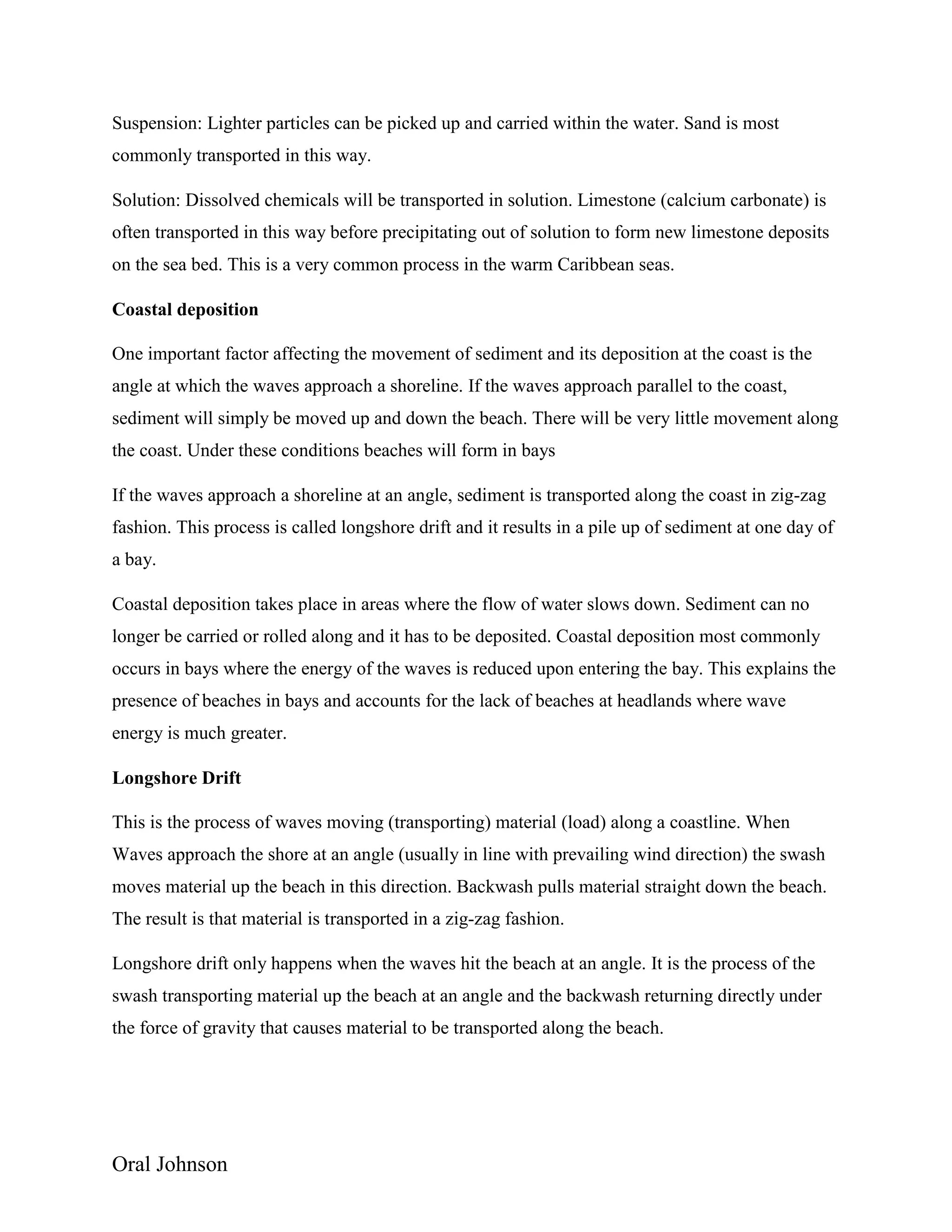 Oral Johnson
Suspension: Lighter particles can be picked up and carried within the water. Sand is most
commonly transported in this way.
Solution: Dissolved chemicals will be transported in solution. Limestone (calcium carbonate) is
often transported in this way before precipitating out of solution to form new limestone deposits
on the sea bed. This is a very common process in the warm Caribbean seas.
Coastal deposition
One important factor affecting the movement of sediment and its deposition at the coast is the
angle at which the waves approach a shoreline. If the waves approach parallel to the coast,
sediment will simply be moved up and down the beach. There will be very little movement along
the coast. Under these conditions beaches will form in bays
If the waves approach a shoreline at an angle, sediment is transported along the coast in zig-zag
fashion. This process is called longshore drift and it results in a pile up of sediment at one day of
a bay.
Coastal deposition takes place in areas where the flow of water slows down. Sediment can no
longer be carried or rolled along and it has to be deposited. Coastal deposition most commonly
occurs in bays where the energy of the waves is reduced upon entering the bay. This explains the
presence of beaches in bays and accounts for the lack of beaches at headlands where wave
energy is much greater.
Longshore Drift
This is the process of waves moving (transporting) material (load) along a coastline. When
Waves approach the shore at an angle (usually in line with prevailing wind direction) the swash
moves material up the beach in this direction. Backwash pulls material straight down the beach.
The result is that material is transported in a zig-zag fashion.
Longshore drift only happens when the waves hit the beach at an angle. It is the process of the
swash transporting material up the beach at an angle and the backwash returning directly under
the force of gravity that causes material to be transported along the beach.
 