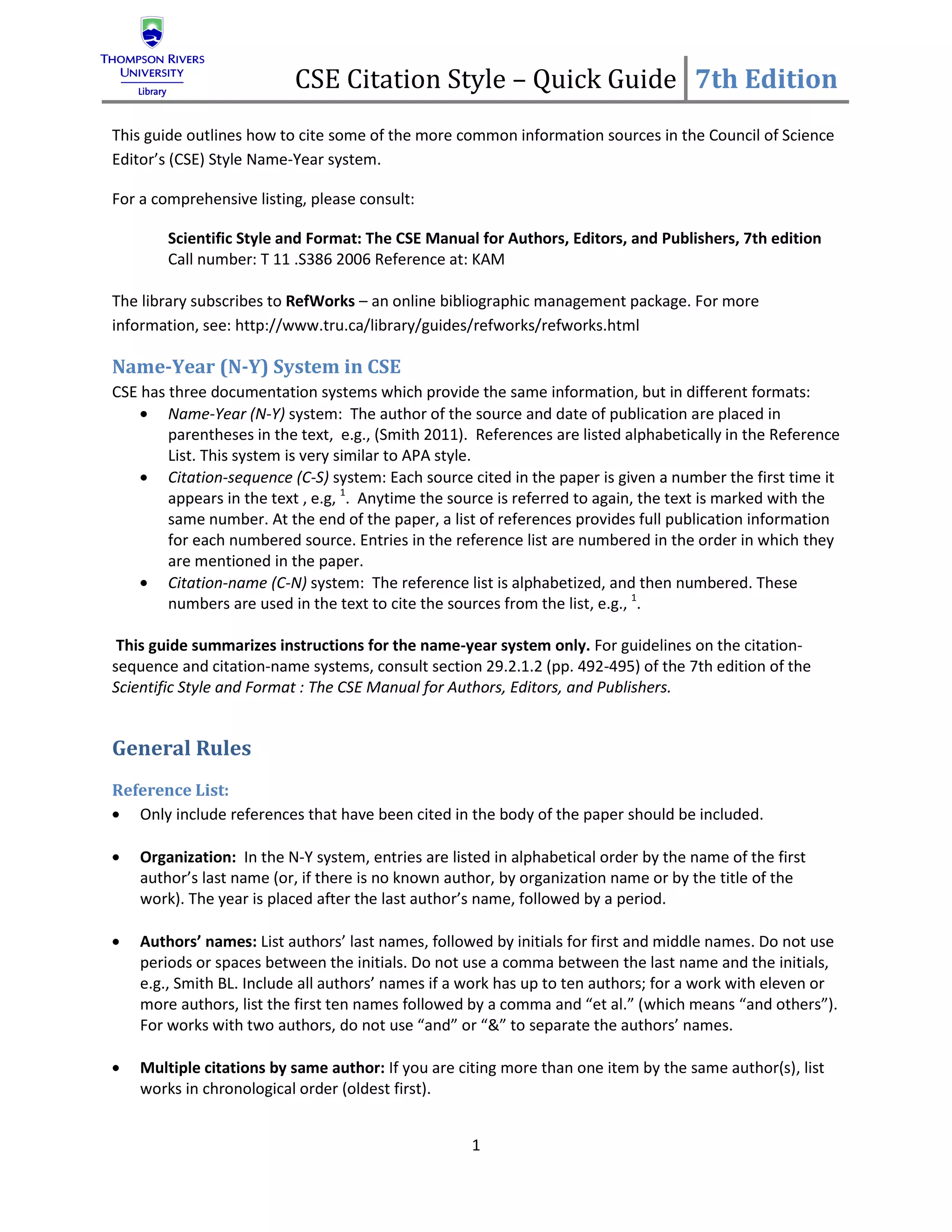 CSE Citation Style – Quick Guide 7th Edition
This guide outlines how to cite some of the more common information sources in the Council of Science
Editor’s (CSE) Style Name-Year system.

For a comprehensive listing, please consult:

        Scientific Style and Format: The CSE Manual for Authors, Editors, and Publishers, 7th edition
        Call number: T 11 .S386 2006 Reference at: KAM

The library subscribes to RefWorks – an online bibliographic management package. For more
information, see: http://www.tru.ca/library/guides/refworks/refworks.html

Name-Year (N-Y) System in CSE
CSE has three documentation systems which provide the same information, but in different formats:
        Name-Year (N-Y) system: The author of the source and date of publication are placed in
        parentheses in the text, e.g., (Smith 2011). References are listed alphabetically in the Reference
        List. This system is very similar to APA style.
        Citation-sequence (C-S) system: Each source cited in the paper is given a number the first time it
        appears in the text , e.g, 1. Anytime the source is referred to again, the text is marked with the
        same number. At the end of the paper, a list of references provides full publication information
        for each numbered source. Entries in the reference list are numbered in the order in which they
        are mentioned in the paper.
        Citation-name (C-N) system: The reference list is alphabetized, and then numbered. These
        numbers are used in the text to cite the sources from the list, e.g., 1.

 This guide summarizes instructions for the name-year system only. For guidelines on the citation-
sequence and citation-name systems, consult section 29.2.1.2 (pp. 492-495) of the 7th edition of the
Scientific Style and Format : The CSE Manual for Authors, Editors, and Publishers.


General Rules
Reference List:
   Only include references that have been cited in the body of the paper should be included.

    Organization: In the N-Y system, entries are listed in alphabetical order by the name of the first
    author’s last name (or, if there is no known author, by organization name or by the title of the
    work). The year is placed after the last author’s name, followed by a period.

    Authors’ names: List authors’ last names, followed by initials for first and middle names. Do not use
    periods or spaces between the initials. Do not use a comma between the last name and the initials,
    e.g., Smith BL. Include all authors’ names if a work has up to ten authors; for a work with eleven or
    more authors, list the first ten names followed by a comma and “et al.” (which means “and others”).
    For works with two authors, do not use “and” or “&” to separate the authors’ names.

    Multiple citations by same author: If you are citing more than one item by the same author(s), list
    works in chronological order (oldest first).


                                                    1
 