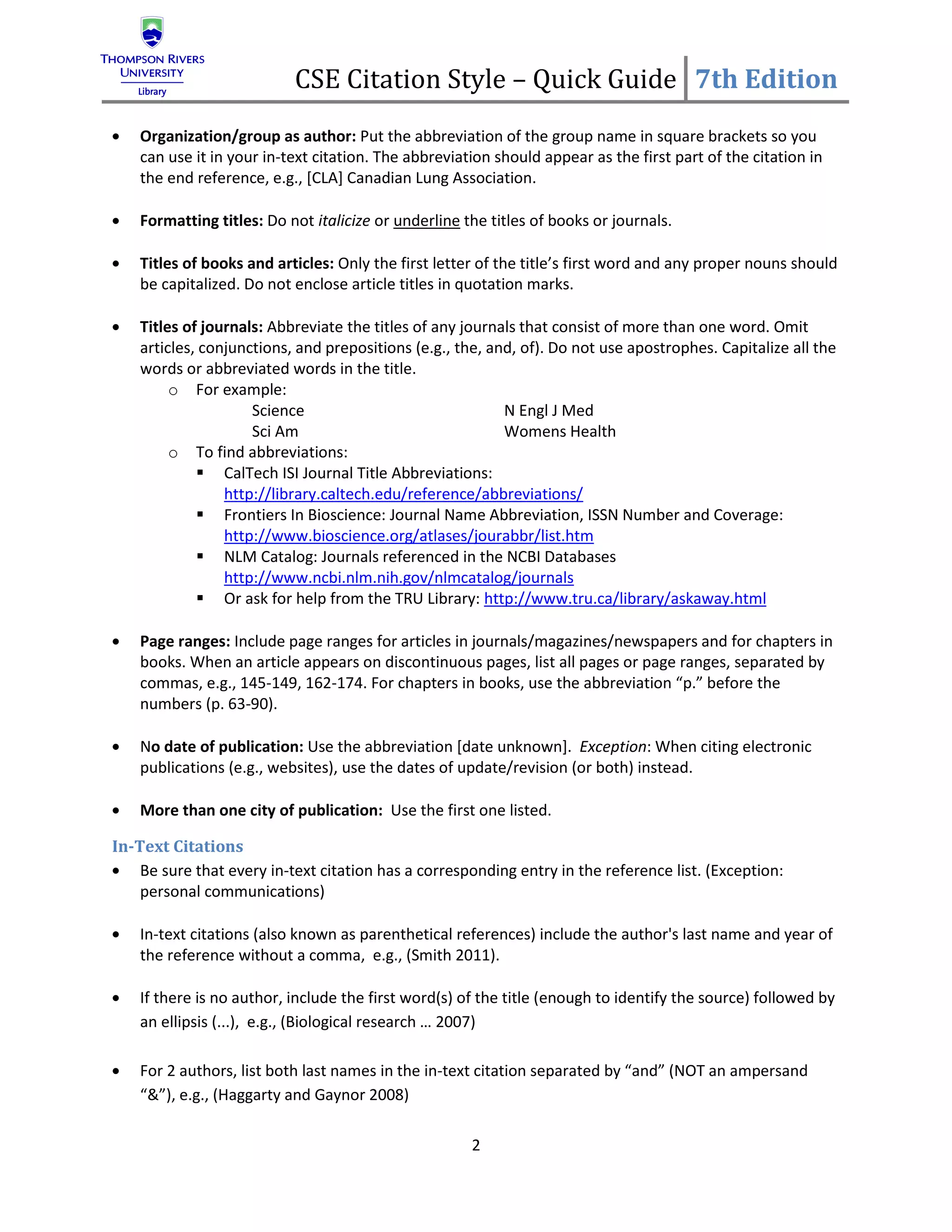 CSE Citation Style – Quick Guide 7th Edition
    Organization/group as author: Put the abbreviation of the group name in square brackets so you
    can use it in your in-text citation. The abbreviation should appear as the first part of the citation in
    the end reference, e.g., [CLA] Canadian Lung Association.

    Formatting titles: Do not italicize or underline the titles of books or journals.

    Titles of books and articles: Only the first letter of the title’s first word and any proper nouns should
    be capitalized. Do not enclose article titles in quotation marks.

    Titles of journals: Abbreviate the titles of any journals that consist of more than one word. Omit
    articles, conjunctions, and prepositions (e.g., the, and, of). Do not use apostrophes. Capitalize all the
    words or abbreviated words in the title.
         o For example:
                     Science                               N Engl J Med
                     Sci Am                                Womens Health
         o To find abbreviations:
              CalTech ISI Journal Title Abbreviations:
                 http://library.caltech.edu/reference/abbreviations/
              Frontiers In Bioscience: Journal Name Abbreviation, ISSN Number and Coverage:
                 http://www.bioscience.org/atlases/jourabbr/list.htm
              NLM Catalog: Journals referenced in the NCBI Databases
                 http://www.ncbi.nlm.nih.gov/nlmcatalog/journals
              Or ask for help from the TRU Library: http://www.tru.ca/library/askaway.html

    Page ranges: Include page ranges for articles in journals/magazines/newspapers and for chapters in
    books. When an article appears on discontinuous pages, list all pages or page ranges, separated by
    commas, e.g., 145-149, 162-174. For chapters in books, use the abbreviation “p.” before the
    numbers (p. 63-90).

    No date of publication: Use the abbreviation [date unknown]. Exception: When citing electronic
    publications (e.g., websites), use the dates of update/revision (or both) instead.

    More than one city of publication: Use the first one listed.

In-Text Citations
    Be sure that every in-text citation has a corresponding entry in the reference list. (Exception:
    personal communications)

    In-text citations (also known as parenthetical references) include the author's last name and year of
    the reference without a comma, e.g., (Smith 2011).

    If there is no author, include the first word(s) of the title (enough to identify the source) followed by
    an ellipsis (...), e.g., (Biological research … 2007)

    For 2 authors, list both last names in the in-text citation separated by “and” (NOT an ampersand
    “&”), e.g., (Haggarty and Gaynor 2008)

                                                      2
 