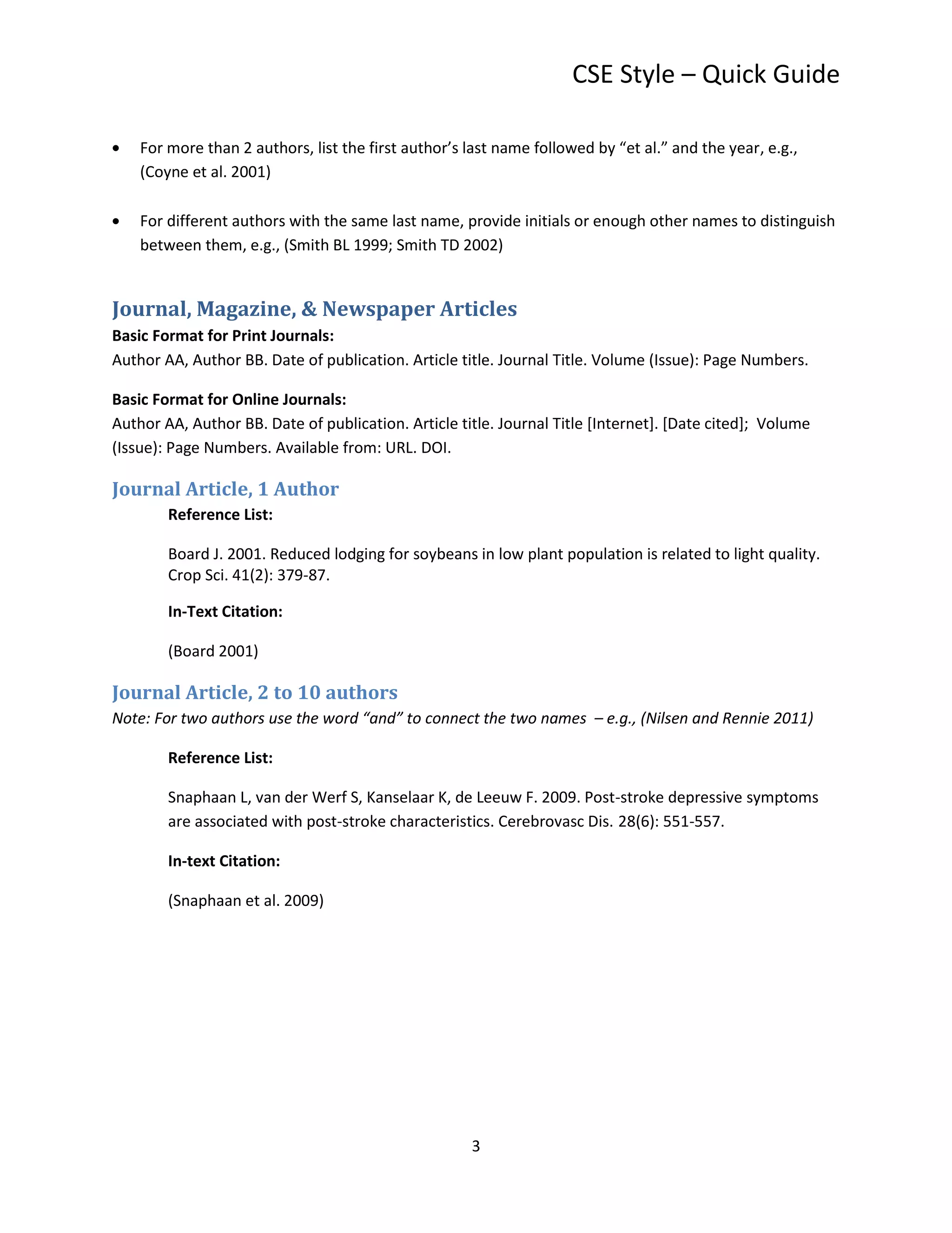 CSE Style – Quick Guide

    For more than 2 authors, list the first author’s last name followed by “et al.” and the year, e.g.,
    (Coyne et al. 2001)

    For different authors with the same last name, provide initials or enough other names to distinguish
    between them, e.g., (Smith BL 1999; Smith TD 2002)


Journal, Magazine, & Newspaper Articles
Basic Format for Print Journals:
Author AA, Author BB. Date of publication. Article title. Journal Title. Volume (Issue): Page Numbers.

Basic Format for Online Journals:
Author AA, Author BB. Date of publication. Article title. Journal Title [Internet]. [Date cited]; Volume
(Issue): Page Numbers. Available from: URL. DOI.

Journal Article, 1 Author
        Reference List:

        Board J. 2001. Reduced lodging for soybeans in low plant population is related to light quality.
        Crop Sci. 41(2): 379-87.

        In-Text Citation:

        (Board 2001)

Journal Article, 2 to 10 authors
Note: For two authors use the word “and” to connect the two names – e.g., (Nilsen and Rennie 2011)

        Reference List:

        Snaphaan L, van der Werf S, Kanselaar K, de Leeuw F. 2009. Post-stroke depressive symptoms
        are associated with post-stroke characteristics. Cerebrovasc Dis. 28(6): 551-557.

        In-text Citation:

        (Snaphaan et al. 2009)




                                                     3
 