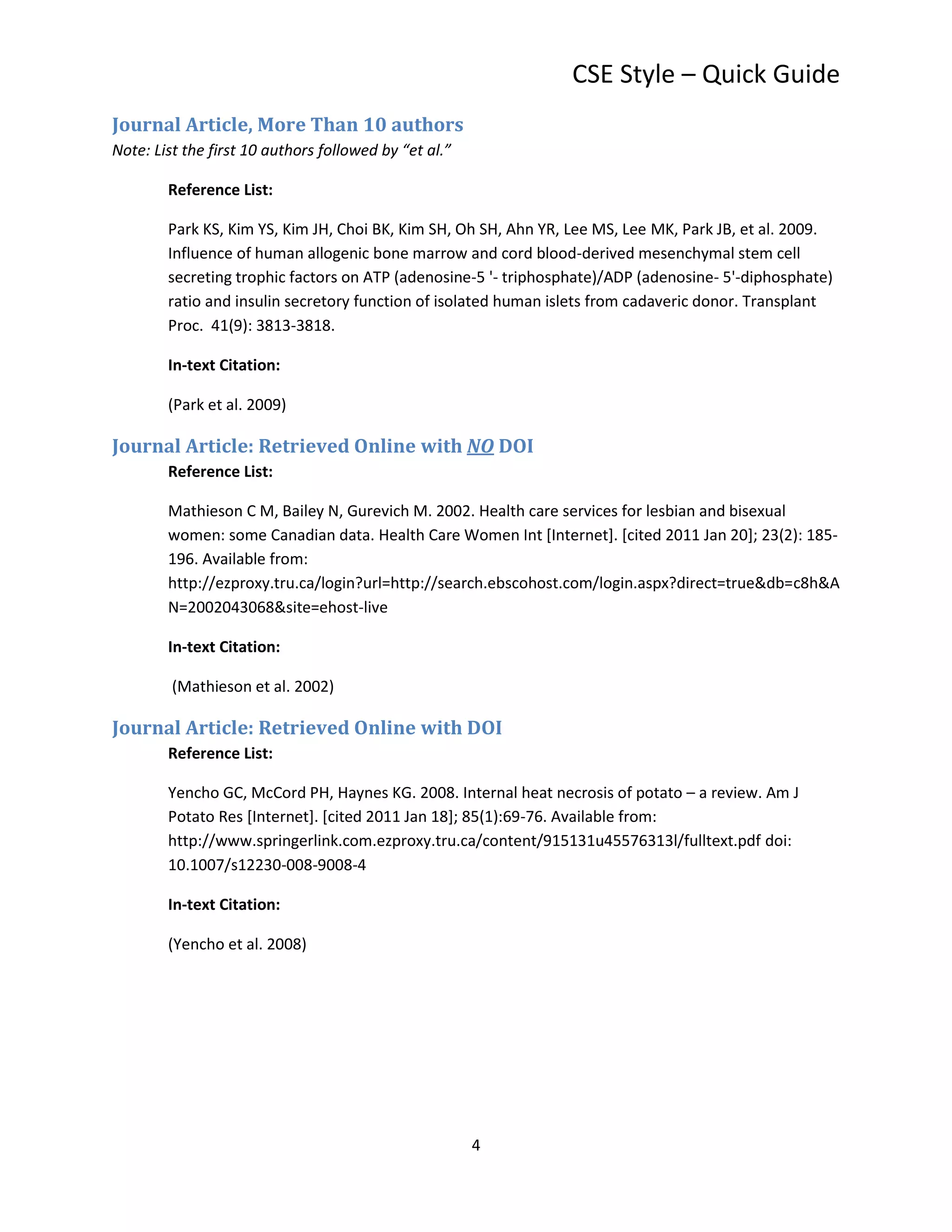 CSE Style – Quick Guide
Journal Article, More Than 10 authors
Note: List the first 10 authors followed by “et al.”

        Reference List:

        Park KS, Kim YS, Kim JH, Choi BK, Kim SH, Oh SH, Ahn YR, Lee MS, Lee MK, Park JB, et al. 2009.
        Influence of human allogenic bone marrow and cord blood-derived mesenchymal stem cell
        secreting trophic factors on ATP (adenosine-5 '- triphosphate)/ADP (adenosine- 5'-diphosphate)
        ratio and insulin secretory function of isolated human islets from cadaveric donor. Transplant
        Proc. 41(9): 3813-3818.

        In-text Citation:

        (Park et al. 2009)

Journal Article: Retrieved Online with NO DOI
        Reference List:

        Mathieson C M, Bailey N, Gurevich M. 2002. Health care services for lesbian and bisexual
        women: some Canadian data. Health Care Women Int [Internet]. [cited 2011 Jan 20]; 23(2): 185-
        196. Available from:
        http://ezproxy.tru.ca/login?url=http://search.ebscohost.com/login.aspx?direct=true&db=c8h&A
        N=2002043068&site=ehost-live

        In-text Citation:

         (Mathieson et al. 2002)

Journal Article: Retrieved Online with DOI
        Reference List:

        Yencho GC, McCord PH, Haynes KG. 2008. Internal heat necrosis of potato – a review. Am J
        Potato Res [Internet]. [cited 2011 Jan 18]; 85(1):69-76. Available from:
        http://www.springerlink.com.ezproxy.tru.ca/content/915131u45576313l/fulltext.pdf doi:
        10.1007/s12230-008-9008-4

        In-text Citation:

        (Yencho et al. 2008)




                                                       4
 