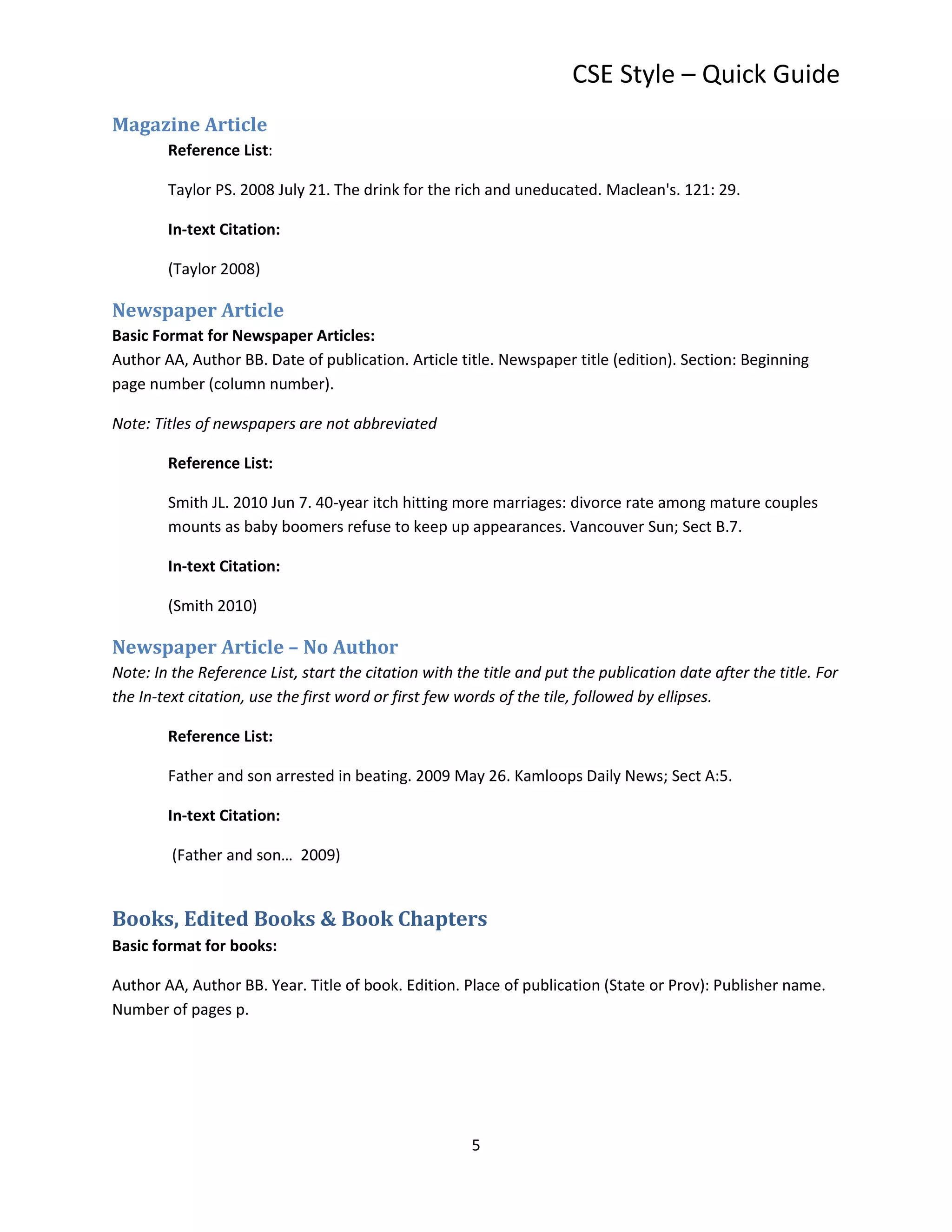 CSE Style – Quick Guide
Magazine Article
        Reference List:

        Taylor PS. 2008 July 21. The drink for the rich and uneducated. Maclean's. 121: 29.

        In-text Citation:

        (Taylor 2008)

Newspaper Article
Basic Format for Newspaper Articles:
Author AA, Author BB. Date of publication. Article title. Newspaper title (edition). Section: Beginning
page number (column number).

Note: Titles of newspapers are not abbreviated

        Reference List:

        Smith JL. 2010 Jun 7. 40-year itch hitting more marriages: divorce rate among mature couples
        mounts as baby boomers refuse to keep up appearances. Vancouver Sun; Sect B.7.

        In-text Citation:

        (Smith 2010)

Newspaper Article – No Author
Note: In the Reference List, start the citation with the title and put the publication date after the title. For
the In-text citation, use the first word or first few words of the tile, followed by ellipses.

        Reference List:

        Father and son arrested in beating. 2009 May 26. Kamloops Daily News; Sect A:5.

        In-text Citation:

         (Father and son… 2009)


Books, Edited Books & Book Chapters
Basic format for books:

Author AA, Author BB. Year. Title of book. Edition. Place of publication (State or Prov): Publisher name.
Number of pages p.




                                                       5
 