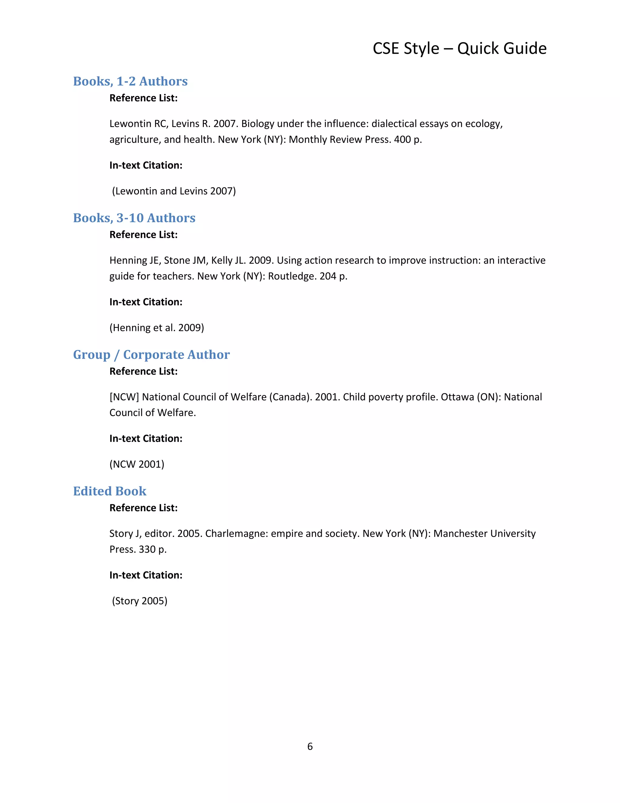 CSE Style – Quick Guide
Books, 1-2 Authors
     Reference List:

     Lewontin RC, Levins R. 2007. Biology under the influence: dialectical essays on ecology,
     agriculture, and health. New York (NY): Monthly Review Press. 400 p.

     In-text Citation:

      (Lewontin and Levins 2007)

Books, 3-10 Authors
     Reference List:

     Henning JE, Stone JM, Kelly JL. 2009. Using action research to improve instruction: an interactive
     guide for teachers. New York (NY): Routledge. 204 p.

     In-text Citation:

     (Henning et al. 2009)

Group / Corporate Author
     Reference List:

     [NCW] National Council of Welfare (Canada). 2001. Child poverty profile. Ottawa (ON): National
     Council of Welfare.

     In-text Citation:

     (NCW 2001)

Edited Book
     Reference List:

     Story J, editor. 2005. Charlemagne: empire and society. New York (NY): Manchester University
     Press. 330 p.

     In-text Citation:

      (Story 2005)




                                                 6
 