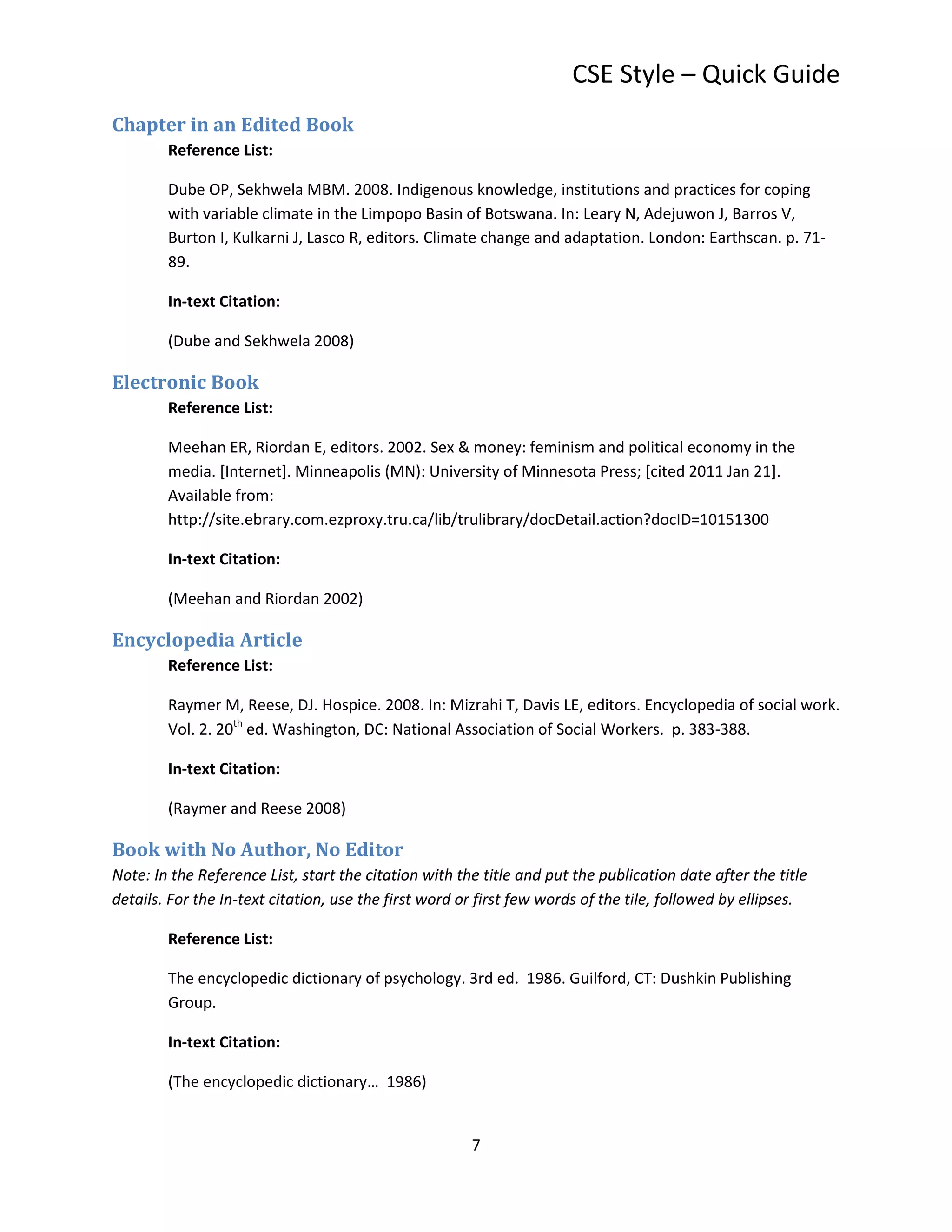CSE Style – Quick Guide
Chapter in an Edited Book
        Reference List:

        Dube OP, Sekhwela MBM. 2008. Indigenous knowledge, institutions and practices for coping
        with variable climate in the Limpopo Basin of Botswana. In: Leary N, Adejuwon J, Barros V,
        Burton I, Kulkarni J, Lasco R, editors. Climate change and adaptation. London: Earthscan. p. 71-
        89.

        In-text Citation:

        (Dube and Sekhwela 2008)

Electronic Book
        Reference List:

        Meehan ER, Riordan E, editors. 2002. Sex & money: feminism and political economy in the
        media. [Internet]. Minneapolis (MN): University of Minnesota Press; [cited 2011 Jan 21].
        Available from:
        http://site.ebrary.com.ezproxy.tru.ca/lib/trulibrary/docDetail.action?docID=10151300

        In-text Citation:

        (Meehan and Riordan 2002)

Encyclopedia Article
        Reference List:

        Raymer M, Reese, DJ. Hospice. 2008. In: Mizrahi T, Davis LE, editors. Encyclopedia of social work.
        Vol. 2. 20th ed. Washington, DC: National Association of Social Workers. p. 383-388.

        In-text Citation:

        (Raymer and Reese 2008)

Book with No Author, No Editor
Note: In the Reference List, start the citation with the title and put the publication date after the title
details. For the In-text citation, use the first word or first few words of the tile, followed by ellipses.

        Reference List:

        The encyclopedic dictionary of psychology. 3rd ed. 1986. Guilford, CT: Dushkin Publishing
        Group.

        In-text Citation:

        (The encyclopedic dictionary… 1986)


                                                       7
 