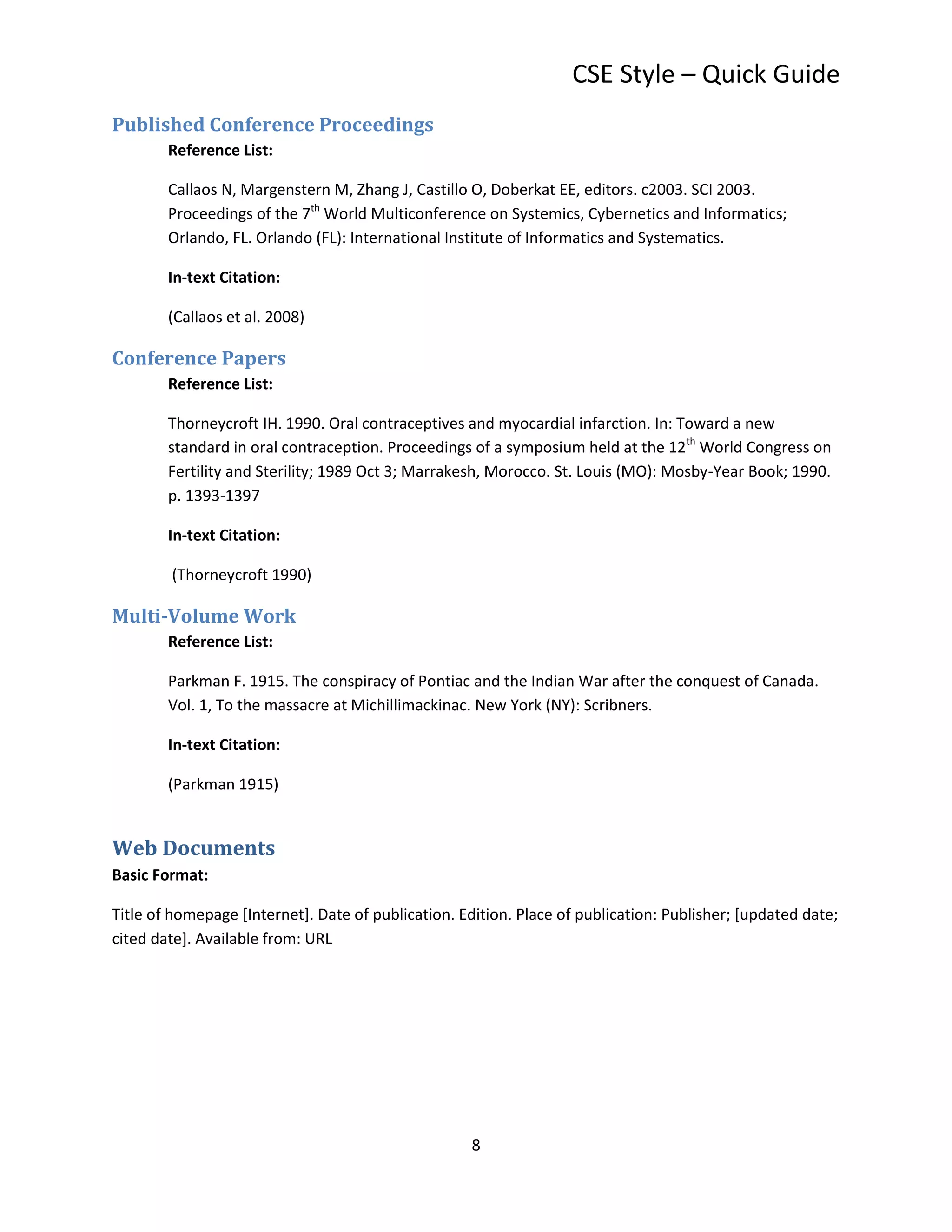 CSE Style – Quick Guide
Published Conference Proceedings
        Reference List:

        Callaos N, Margenstern M, Zhang J, Castillo O, Doberkat EE, editors. c2003. SCI 2003.
        Proceedings of the 7th World Multiconference on Systemics, Cybernetics and Informatics;
        Orlando, FL. Orlando (FL): International Institute of Informatics and Systematics.

        In-text Citation:

        (Callaos et al. 2008)

Conference Papers
        Reference List:

        Thorneycroft IH. 1990. Oral contraceptives and myocardial infarction. In: Toward a new
        standard in oral contraception. Proceedings of a symposium held at the 12th World Congress on
        Fertility and Sterility; 1989 Oct 3; Marrakesh, Morocco. St. Louis (MO): Mosby-Year Book; 1990.
        p. 1393-1397

        In-text Citation:

        (Thorneycroft 1990)

Multi-Volume Work
        Reference List:

        Parkman F. 1915. The conspiracy of Pontiac and the Indian War after the conquest of Canada.
        Vol. 1, To the massacre at Michillimackinac. New York (NY): Scribners.

        In-text Citation:

        (Parkman 1915)


Web Documents
Basic Format:

Title of homepage [Internet]. Date of publication. Edition. Place of publication: Publisher; [updated date;
cited date]. Available from: URL




                                                     8
 