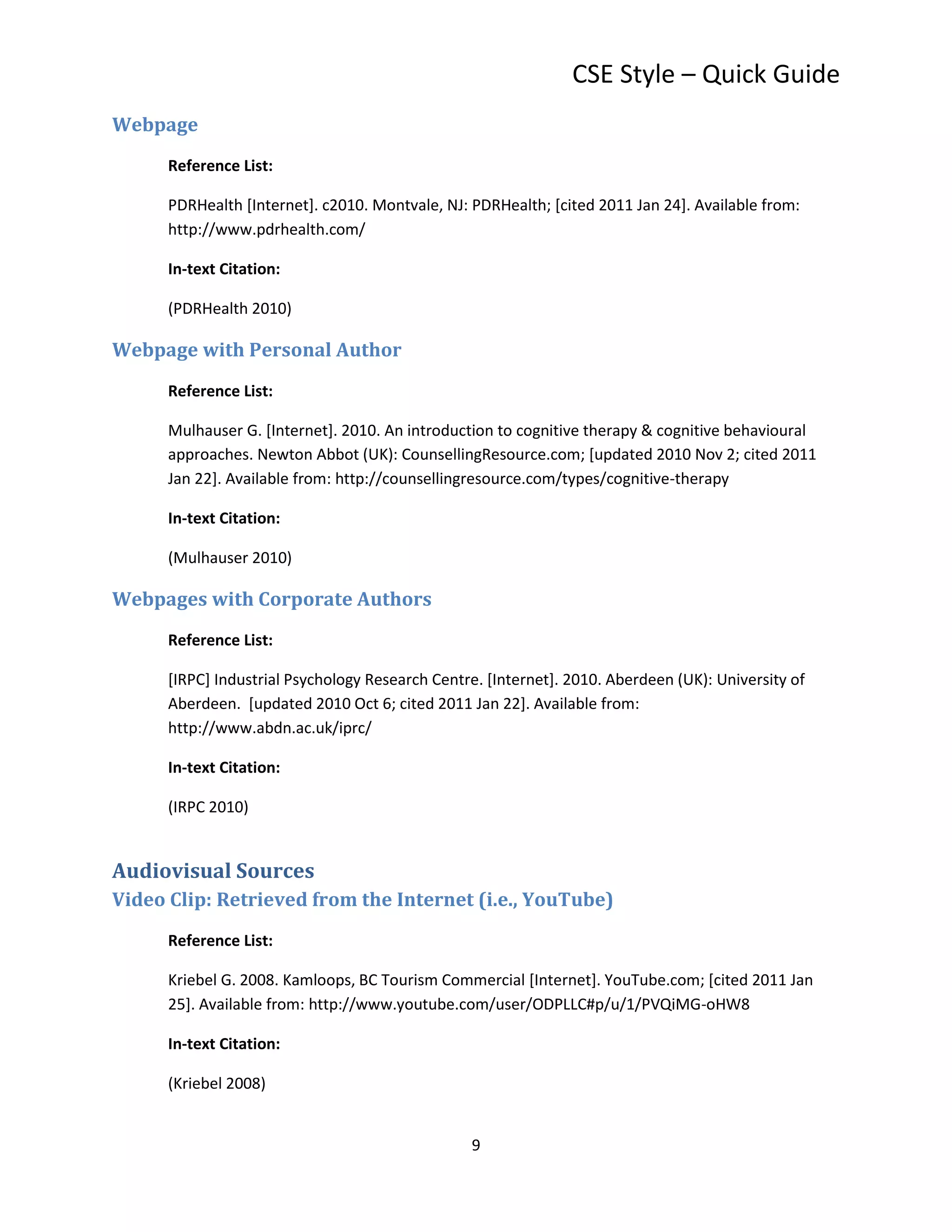 CSE Style – Quick Guide
Webpage
      Reference List:

      PDRHealth [Internet]. c2010. Montvale, NJ: PDRHealth; [cited 2011 Jan 24]. Available from:
      http://www.pdrhealth.com/

      In-text Citation:

      (PDRHealth 2010)

Webpage with Personal Author
      Reference List:

      Mulhauser G. [Internet]. 2010. An introduction to cognitive therapy & cognitive behavioural
      approaches. Newton Abbot (UK): CounsellingResource.com; [updated 2010 Nov 2; cited 2011
      Jan 22]. Available from: http://counsellingresource.com/types/cognitive-therapy

      In-text Citation:

      (Mulhauser 2010)

Webpages with Corporate Authors
      Reference List:

      [IRPC] Industrial Psychology Research Centre. [Internet]. 2010. Aberdeen (UK): University of
      Aberdeen. [updated 2010 Oct 6; cited 2011 Jan 22]. Available from:
      http://www.abdn.ac.uk/iprc/

      In-text Citation:

      (IRPC 2010)


Audiovisual Sources
Video Clip: Retrieved from the Internet (i.e., YouTube)
      Reference List:

      Kriebel G. 2008. Kamloops, BC Tourism Commercial [Internet]. YouTube.com; [cited 2011 Jan
      25]. Available from: http://www.youtube.com/user/ODPLLC#p/u/1/PVQiMG-oHW8

      In-text Citation:

      (Kriebel 2008)


                                                 9
 