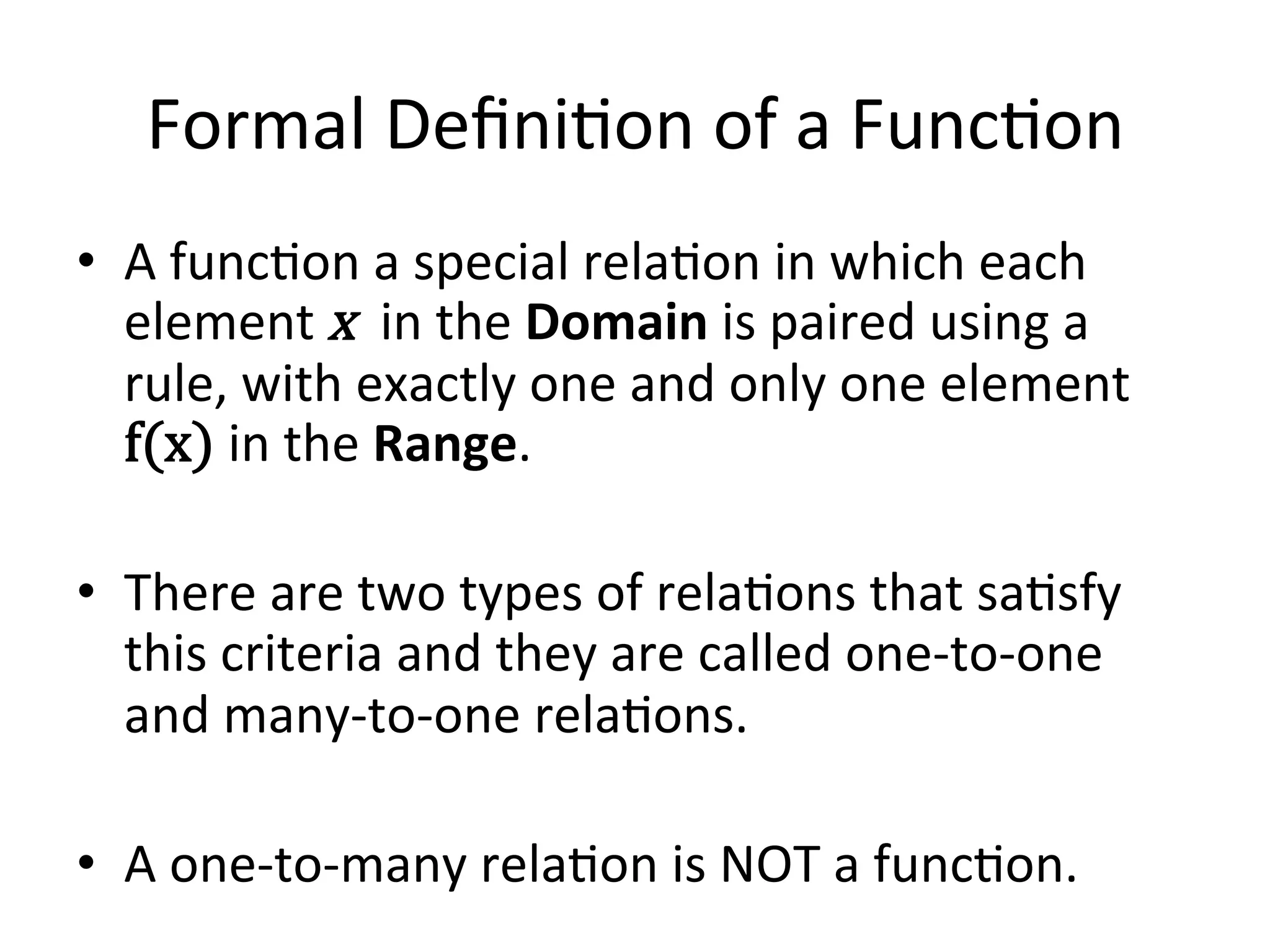 Formal  Deﬁni<on  of  a  Func<on   •  A  func<on  a  special  rela<on  in  which  each   element  x    in  the  Domain  is  paired  using  a   rule,  with  exactly  one  and  only  one  element   f(x)  in  the  Range.   •  There  are  two  types  of  rela<ons  that  sa<sfy   this  criteria  and  they  are  called  one-­‐to-­‐one   and  many-­‐to-­‐one  rela<ons.     •  A  one-­‐to-­‐many  rela<on  is  NOT  a  func<on.   