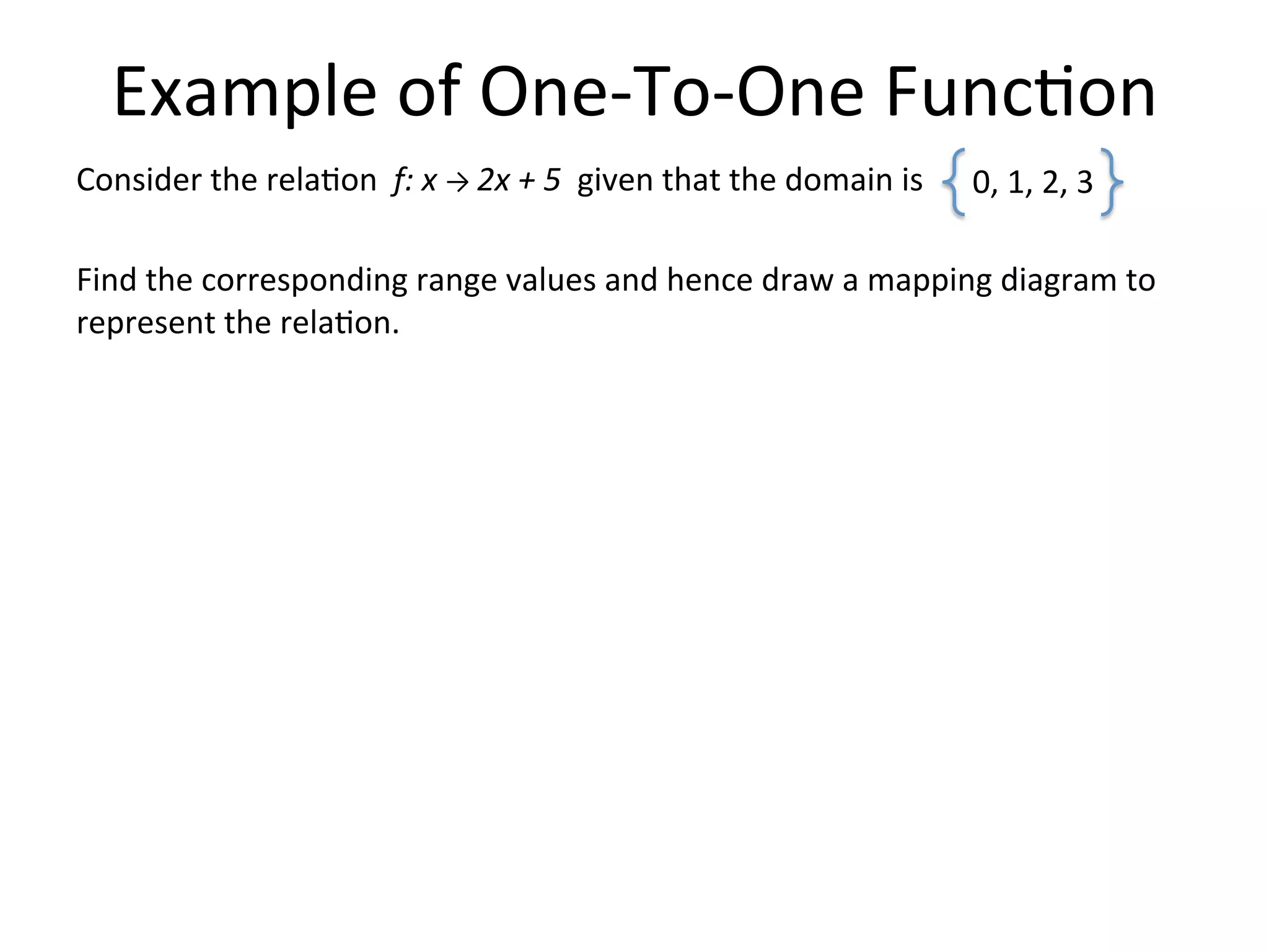 Example  of  One-­‐To-­‐One  Func<on   Consider  the  rela<on    f:  x  →  2x  +  5    given  that  the  domain  is         Find  the  corresponding  range  values  and  hence  draw  a  mapping  diagram  to   represent  the  rela<on.                             0,  1,  2,  3     