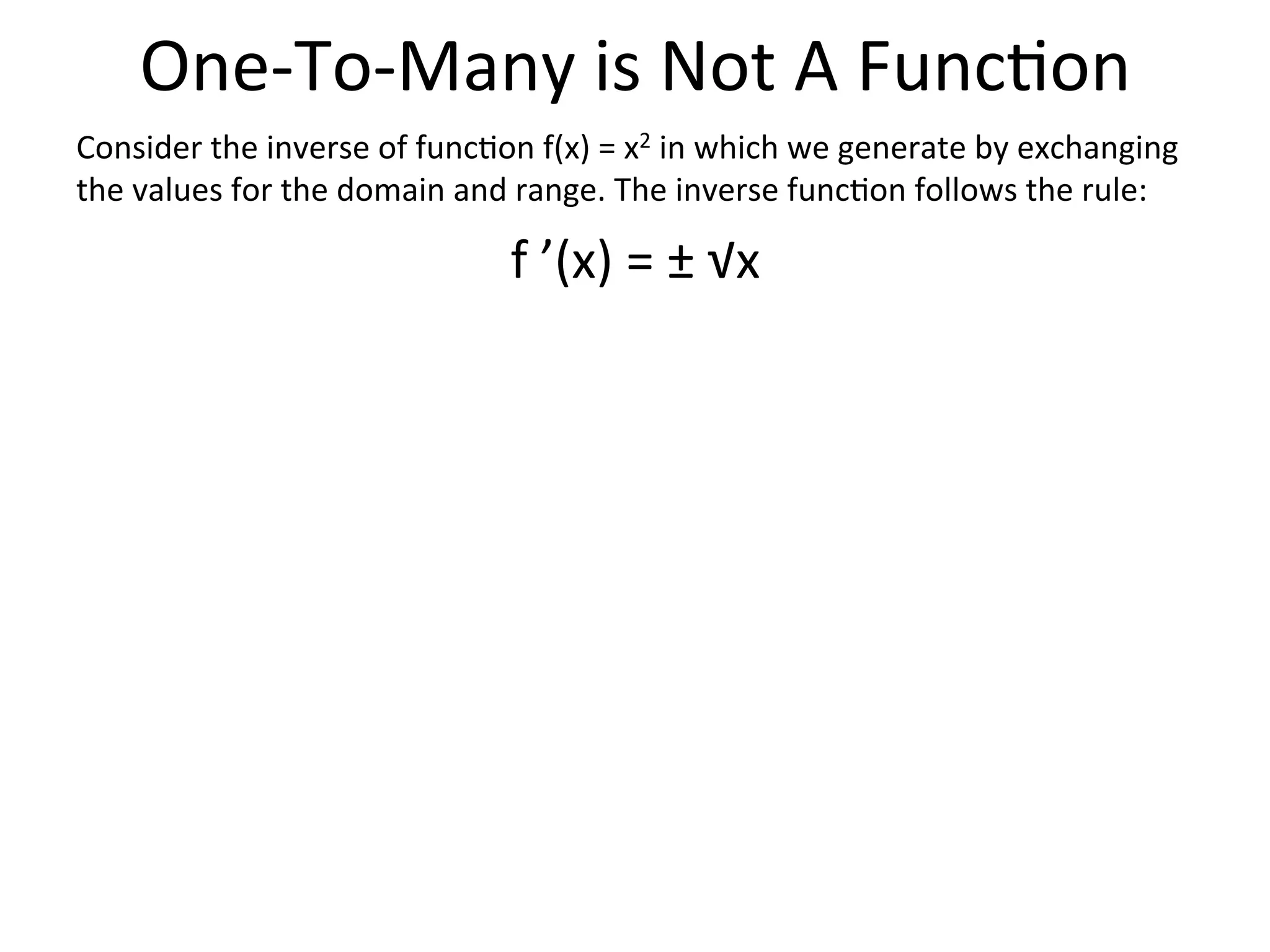 One-­‐To-­‐Many  is  Not  A  Func<on   Consider  the  inverse  of  func<on  f(x)  =  x2  in  which  we  generate  by  exchanging   the  values  for  the  domain  and  range.  The  inverse  func<on  follows  the  rule:   f  ’(x)  =  ±  √x   