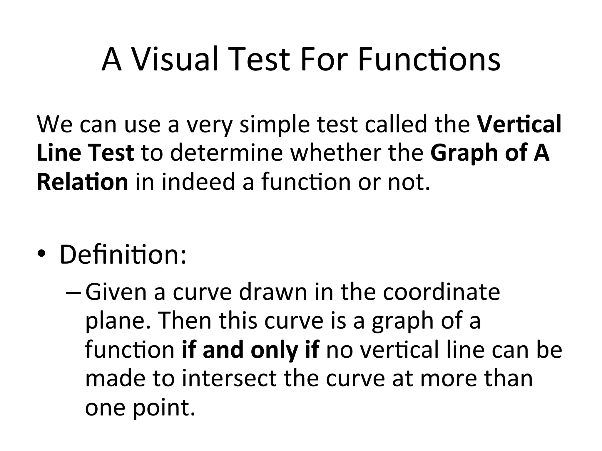 A  Visual  Test  For  Func<ons   We  can  use  a  very  simple  test  called  the  Ver/cal   Line  Test  to  determine  whether  the  Graph  of  A   Rela/on  in  indeed  a  func<on  or  not.     •  Deﬁni<on:     – Given  a  curve  drawn  in  the  coordinate   plane.  Then  this  curve  is  a  graph  of  a   func<on  if  and  only  if  no  ver<cal  line  can  be   made  to  intersect  the  curve  at  more  than   one  point.       