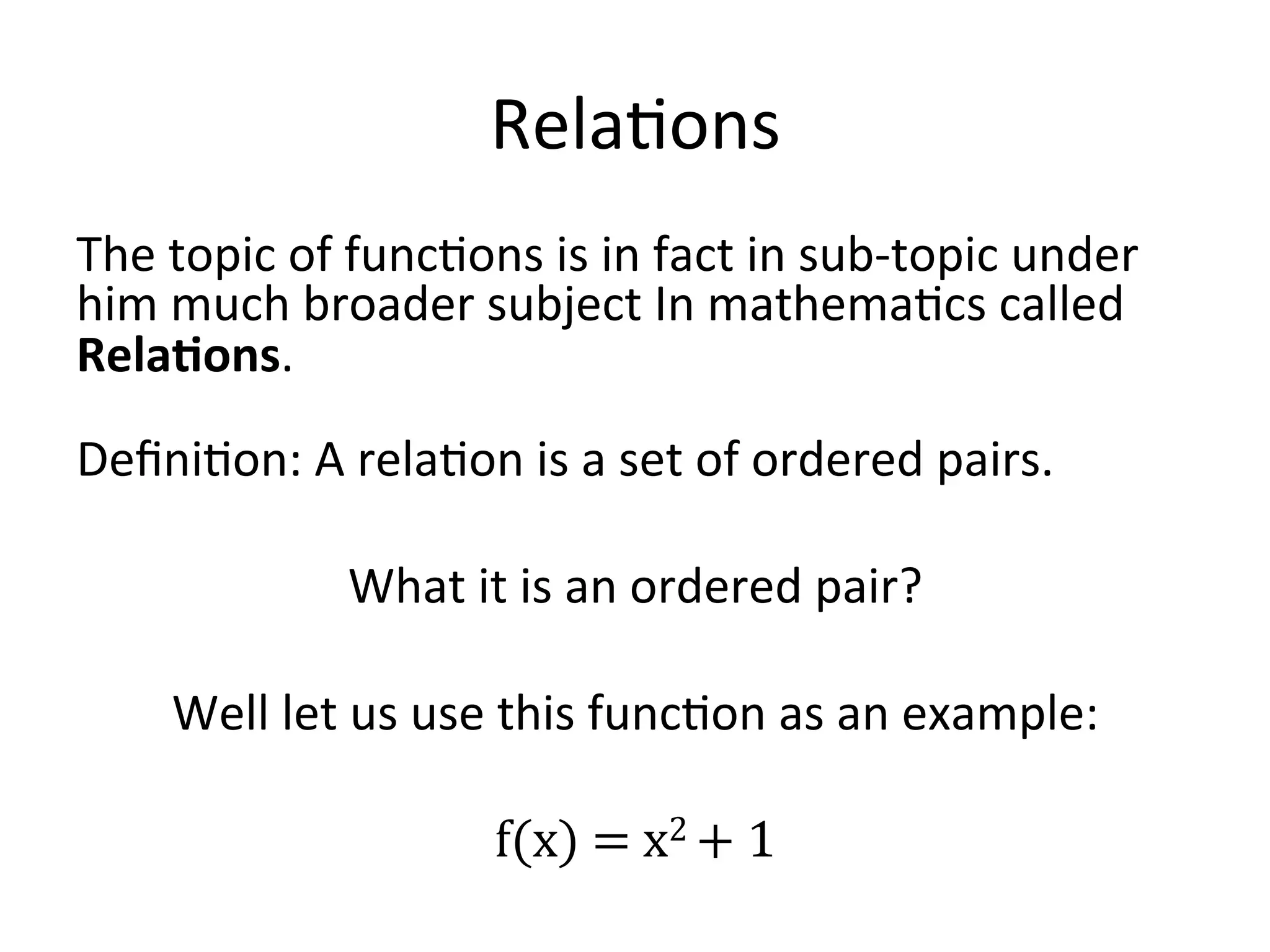Rela<ons   The  topic  of  func<ons  is  in  fact  in  sub-­‐topic  under   him  much  broader  subject  In  mathema<cs  called   Rela/ons.     Deﬁni<on:  A  rela<on  is  a  set  of  ordered  pairs.       What  it  is  an  ordered  pair?     Well  let  us  use  this  func<on  as  an  example:     f(x)  =  x2  +  1   