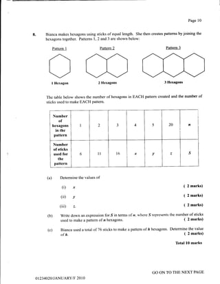 8.
Page 10
Bianca makes hexagons using sticks of equal length. She then creates patterns by joining the
hexagons together. Pattems 1,2 and 3 are shown below:
Pattem2 Pattern 3Pattern 1
Ol Hexagon
The table below shows the
sticks used to make EACH
2 Hexagons
number of hexagons in
pattern.
3 Hexagons
EACH pattem created and the number of
(a) Determine the values of
(i) x
(ii) v
(iii) z.
Write down an expression for S in terms of n. where S represents
used to make a pattern of n hexagons.
Bianca used a total of 76 sticks to make a pattern of ft hexagons.
of h.
(b)
(c)
( 2 marks)
( 2 marks)
( 2 marks)
the number of sticks
( 2 marks)
Determine the value
( 2 marks)
Total 10 marks
Number
of
hexagons
in the
pattern
I 2 -t 4 5 20 n
Number
of sticks
used for
the
pattern
6 ll T6 x v ^s
01234A20 I JANUARY/F 20 1 0
GO ON TO THE NEXT PAGE
 