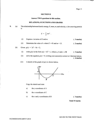 -T
(a)9.
Page 11
SECTION II
Answer TWO questions in this secfion.
RELATIONS, FUNCTIONS AID GRAPHS
The relationship between kinetic energy, E,mass, m, and velociry v, for a moving particle
is
(b)
l"E::l|lV .
2
(i) Express v in terms of E and m. ( 3
(ii) Determinethevalueofywhen E:45and,m:13. ( 2
Given S6) : 3*-Bx+2,
(i) witeg(x) intheform a(x+b)2 *c,where a,bandc e R ( 3
(iD solve the equation S(x):0, writing your answer(s) correct to 2 decimal
(4
(iii) A sketch of the graph of g(x) is shown below.
Copy the sketch and state
marks)
marks)
marks)
places.
marks)
a)
b)
c)
they-coordinate of A
the x-coordinate of C
the x andy-coordinates ofB. ( 3 marks)
Totel 15 marks
0 1 234020IJANUARYiT 20 1 0
GO ON TO THE NEXT PAGE
 