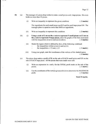 10. (a)
Page 12
The manager of apizza shop wishes'to makex smallpizzas and_r,large pizzas. His oven
holds no more than 20 pizzas.
(D Write an inequality to represent the given condition. ( 2 marks)
The ingredients for each small pizza cost $ 15 and for each large pizza S30. The
manager plans to spend no more than $450 on ingredients.
(ii)
(i)
Write an inequality to represent this condition. ( 2 marks)
Using a scale of 2 cm on the x-axis to represent 5 small pizzas and 2 cm on
they-axis to represent 5 large pizzas, draw the graphs ofthe lines associated
with the inequalities at (a) (i) and (a) (ii) above. ( 4 marks)
(iD Shade the region which is defined byALL of the following combined:
the inequalities written at (a) (i) and (a) (ii)
the inequalities x > 0 andy > 0 ( I mark)
(iii) Using your graph, state the coordinates of the vertices of the shaded region.
( 2 marks)
(c) The pizza shop makes a profit of $8 on the sale of EACH small pizza and S20 on the
sale of EACH large pizza. All the pizzas that were made were sold.
(i) Write an expression in r and y for the TOTAL profit made on the sale of the
pflzas. ( lmark)
(iD Use the coordinates ofthe vertices given at (b) (iii) to determine the MAXIMUM
profit. ( 3 marks)
Total 15 marks
(b)
0123 4020I JANUARY/F' 20 I 0
GO ON TO THE NEXT PAGE
 