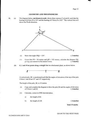 T
(a)11.
Page 13
GBOMETRY AND TRIGONOMETRY
The diagram below, not drawn to scale, shows three stations P, Q and R, such that the
bearing of Q from R is 116" and the bearing of P from R is 242". The vertical line at R
shows the North direction.
(i)
(i i)
Show that angle PR.Q: 126". ( 2 marks)
Given that PR: 38 metres and QR : 102 metres, calculate the distance PQ,
giving your answer to the nearest metre. ( 3 marks)
(b) K, L and M are points along a straight line on a horizontal plane, as shown below.
KLM
A vertical pole, ,S1(, is positioned such that the angles of elevation of the top of the pole
,S from L and M are 2I" and 14o respectively.
The height of the pole,,S1(, is 10 metres.
(i) Copy and complete the diagram to show the pole SK and the angles of elevation
of ,S from L and M.
Calculate, correct to ONE decimal place,
( 4 marks)
(ii)
a)
b)
the length of KL
the length of LM. ( 6 marks)
Total 15 marks
0 I 23 4020I JANUARY/F 20 1 0
GO ON TO THE NEXT PAGE
 
