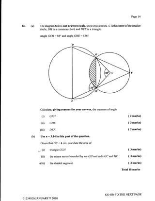 t2. (a)
Calculate, giving reasons for your answer, the measure of angle
(D GFH
(iD GDE
(iii) DEF.
(b) Use r :3.14 in this part of the question.
Given that GC:4 cm,calculate the area of
-,(1)
ttiangle GCH
(ii) the minor sector bounded by arc GH andradli GC and HC
*(iD the shaded segment.
Page 14
The diagram below not drawn to scale, shows two circles. C is the centre ofthe smaller
circle, GH is a common chord and DEF is a triangle.
Angle GCH:88" and angle GHE : 126".
( 2 marks)
( 3 marks)
( 2 marks)
( 3 marks)
( 3 marks)
( 2 marks)
Total 15 marks
0 1 23 4020/ TANUARY/F 20 1 0
GO ON TO THE NEXT PAGE
 