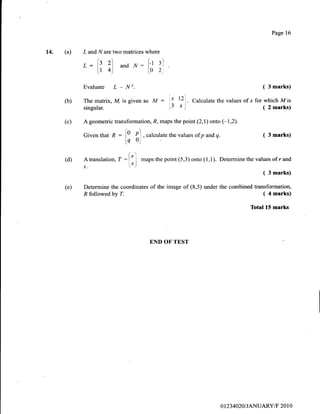 14. (a) L andNare two matrices where
L:lz 2l and.^/: lr 3l
l.r 4) l.0 2
Evaluate L - N2.
END OF TEST
Page 16
( 3 marks)
( 4 marks)
Total 15 marks
(b)
(c)
The matrix, M, isgiven as M :'I 12
]
. Cut.olate the values ofx for which Mis
singular. t3 x) (2marks)
A geometric transformation, R, maps the point (2,1) onto (-1,2).
Giventhat n : [0 {l ,"ul"rrtutethevaluesofpandq. ( 3marks)
lq ol'
[ .']
A translation, T --l'_l maps the point (5,3) onto (1,1). Determine the values of r and. l.s
s. ."1
( 3 marks)
Determine the coordinates of the image of (8,5) under the combined transformation,
(d)
(e)
R followed by 7.
ot23 4020I JANUARYiF 20 I 0
 
