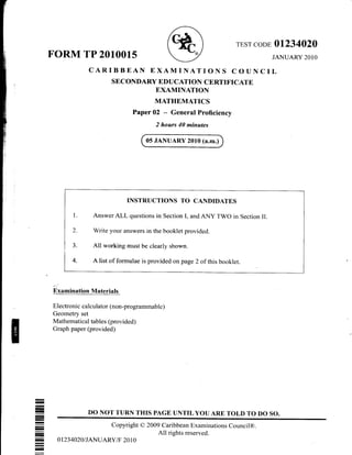 TEST CODE OI234O2O
JANUARY 2O1OFORM TP 2010015
CARIBBEAN EXAMINATIONS COUNCIL
SECONDARY ED UCATION CERTIFICATE
EXAMINATION
MATHEMATICS
Paper 02 - General Proficiency
2 hours 40 minutes
05 JANUARY 2010 (a.m.)
INSTRUCTIONS TO CANDIDATES
AnswerALL questions in Section I, andANY TWO in Section II.
Write your answers in the booklet provided.
All rvorking must be clearly shown.
A list of formulae is provided on page 2 of this booklet.
Bxamination Materials
Electronic calculator (non-programmable)
Geometry set
Mathemati cal tables (provided)
Graph paper (provided)
DO NOT TURN TIIIS PAGE UNTIL YOU ARE TOLD TO DO SO.
I
I
I
I
I
I
I
I
r
Copyright O 2009 Caribbean Examinations Council@.
All rishts reserved.
0 t23 4020/ I ANUARYiF 20 1 0
 
