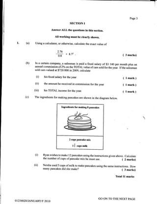 I
(a)
SECTION I
AnswerALL the questions in this section.
All working must be clearly shown.
Using a calculator, or otherwise, calculate the exact value of
(i) his fixedsalary for the year
(ii) the amount he received in commission for the year
(iii) his TOTAL income for the year.
(c) The ingredients for making pancakes are shown in the diagram below.
l.
Page 3
( 3 marks)
( l mark)
( l mark)
( l mark)
(b)
2.76
0s + 8'72
In a certain company, a salesman is paid a fixed salary of $3 140 per month plus an
annual commission of 2o/oon the TOTAL value of cars stld for the year. If the ,u-l"r-u1
sold cars valued at$720 000 in 2009, calculate
Ingredients for making 8 pancakes
2 cups pancake mix
1
15 cups milk
Ryan wishes to make 12 pancakes using the instructions given above. Calculate
the number of cups of pancake mix he must use. ( 2 marks)
Neisha used 5 cups of milk to make pancakes using the same instructions. How
many pancakes did she make? ( 3 marks)
(i)
(ii)
Total ll marks
0 1 234020/JANUARY/F 20 1 0
GO ON TO THE NEXT PAGE
 