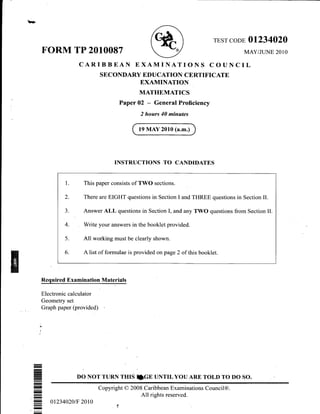 b?
FORM TP 2010087
TEST CODE OI234O2O
MAY/JLINE 2O1O
ILCARIBBEAN EXAMINATIONS COUNC
SECONDARY EDUCATION CERTIFICATE
EXAMINATION
MATHEMATICS
Paper 02 - General Proficiency
2 hours 40 minutes
19 MAY 2010 (a.m.)
INSTRUCTIONS TO CANDIDATES
1. This paper consists of TWO sections.
2. There are EIGHT questions in Section I and THREE questions in Section II.
3. Answer ALL questions in Section I, and any TWO questions from Section II.
4. Write your answers in the booklet provided.
5. All working must be clearly shown.
6. A list of formulae is provided on page 2 of this booklet.
Required Examination Materials
Electronic calculator
Geometry set
Graph paper (provided)
DO NOT TURN THrS IGE UNTTLYOU ARA TOLD TO DO SO.
-
-
E
--
--
-
--
Copyright O 2008 Caribbean Examinations Council@.
All rights reserved.
0r234020tF 2010
 