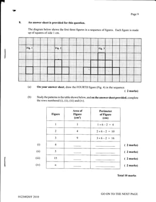 (a)
(b)
r>
I
I
I
It
I
I
I
Page 9
An answer sheet is provided for this question.
The diagram below shows the first three figures in a sequence of figures. Each figure is made
up of squares of side I cm.
on your answer sheet, draw the FOURTH figure (Fig. a) in the sequence.
( 2 marks)
Study the patterns in the table shown below, and on the answer sheet provided, complete
the rows numbered (i), (ii), (iii) and (iv).
(i)
(ii)
(iii)
(iv)
Figure
Area of
Figure
(cm')
Perimeter
of Figure
(cm)
I I 1x6-2: 4
2 4 2x6-2: 10
J 9 3x6-2: 16
4
5
15
n
( 2 marks)
( 2 marks)
( 2 marks)
( 2 marks)
Total l0 marks
Fig.l Fig.2 Fig.3
i::
01234020tF 2010
GO ON TO THE NEXT PAGE
 