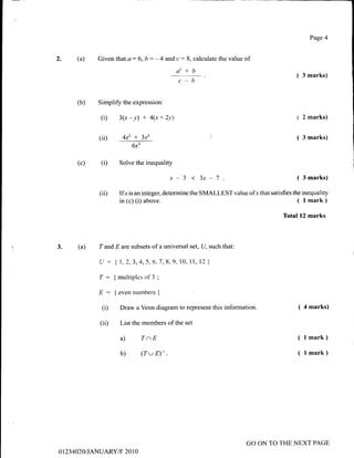2. (a) Given that a: 6, b : - 4 and c : 8, calculate the value of
ctz+b
c-b
Simplify the expression:
(i) 3(x - y) + 4(x + 2v)
(ii) 4x2 x 3xa
6x3
(a) T and E are subsets of a universal set, U, such that:
U : {7,2,3,4,5,6;7,8,9,10, 11, 12 }
T: {multiplesof3 I
E : { even numbers }
(i) Draw a Venn diagram to represent this information.
(ii) List the members of the set
a) TaE
b) (TwD'.
Page 4
( 3 marks)
1 2 marks)
( 3 marks)
( 4 marks)
( l mark)
( l mark)
(b)
(c) (D Solve the inequality
x-3 ( 3 marks)
(ii) Ifx is an integer, determine the SMALLEST value of-r that satisfies the inequality
in (c) (i) above. ( l mark)
Total 12 marks
3.
o 1 23 4020I JANUARY/F 20 1 0
GO ON TO THE NEXT PAGE
 