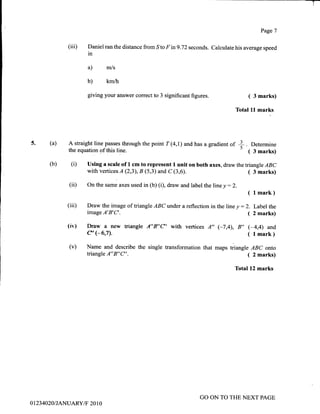 (iii) Daniel ran the distance from
^Sto
F in9.72 seconds.
in
a) m/s
b) km/h
giving your answer correct to 3 significant figures.
A straight line passes through the point T (4,1) and has a gradient of
the equation of this line.
Page 7
Calculate his average speed
( 3 marks)
Total ll marks
Determine
( 3 marks)
( 3 marks)
J
Ts. (a)
(b)
(iD
(iii)
(iv)
(v)
(i) Using a scale of 1 cm to represent I unit on both axes, draw thetriangle ABC
with vertices A (2;3), B (5,3) and C (3,6).
On the same axes used in (b) (D, draw and label the line y : 2.
( l mark)
Draw the image of triangle ABC vnder a reflection in the line y : 2. Label the
imageA'B'C'. ( 2marks)
Draw a new triangle A"B"C'with vertices A,, (-7,4),8,,(-4,4) and
e'e6,7). ( lmark)
Name and describe the single ffansformation that maps triangle ABC onto
triangleA"B"C". ( 2marks)
Total12 marks
0 1 234020/JANUARY tF 2010
GO ON TO THE NEXT PAGE
 
