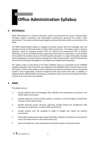 CXC 27/O/SYLL 15 1
Office Administration Syllabus
 RATIONALE
Office Administration is a Business Education subject concerned with the study of administrative
principles, policies, procedures and technological competencies governing the modern office
environment. The content and teaching strategies used should therefore reflect current trends in the
office.
This Office Administration syllabus is designed to provide students with the knowledge, skills and
attitudes to function effectively within a modern office environment. The syllabus adopts a practical
approach, aimed at equipping students with the technical and professional skills to perform
effectively, as clerical and administrative support personnel within an organisation. It also provides
the foundation for students desirous of furthering their education in a range of disciplines including
Events Management, Human Resources Management, Office Administration, Chartered Accounting,
Procurement and Projects Management, and Logistics and Supply Chains Operations.
The syllabus seeks to instil tenets of the Ideal Caribbean Person as articulated by the CARICOM
Caribbean Education Task Force (CTF) and adopted by the CARICOM Heads of Government at their
18th
Summit. To this end the syllabus contains objectives and content intended to nurture and improve
students’ social responsibility, personal management skills and positive work ethic. In addition, in
keeping with the UNESCO Pillars of Learning, on completion of this course of study students will learn
to know, to be, to do, and to live together.
 AIMS
The syllabus aims to:
1. provide students with the knowledge, skills, attitudes and competencies to function in the
modern office environment;
2. develop awareness of the principles, policies, procedures and technological competencies
involved in office administration;
3. develop technical, human, planning, organising, problem-solving and management skills
necessary for functioning in a modern office environment;
4. provide students with the capability to adapt to changes that impact the business
environment;
5. help students appreciate the wide range of attitudes, attributes and behaviours necessary for
success and advancement in the world of work; and,
6. lay the foundation for career development and further studies in the business field.
 