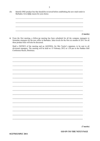5
GO ON TO THE NEXT PAGE
01237032/SPEC 2011
(b) Identify ONE product line that should be reviewed before establishing the new retail outlet in
Barbados. Give ONE reason for your choice.
_________________________________________________________________________
_________________________________________________________________________
_________________________________________________________________________
_________________________________________________________________________
(2 marks)
4. From the first meeting, a follow-up meeting has been scheduled for all the company managers to
formulate strategies for the new office in Barbados. Sales levels for the first six months of 2011 for all
three product lines will also be discussed.
Draft a NOTICE of the meeting and an AGENDA, for Mrs Taylor’s signature, to be sent to all
divisional managers. The meeting will be held on 15 February 2012 at 1:30 pm in the Hadden Hall
Conference Room, Dominica.
____________________________________________________________________________
____________________________________________________________________________
____________________________________________________________________________
____________________________________________________________________________
____________________________________________________________________________
____________________________________________________________________________
____________________________________________________________________________
____________________________________________________________________________
____________________________________________________________________________
____________________________________________________________________________
____________________________________________________________________________
____________________________________________________________________________
____________________________________________________________________________
____________________________________________________________________________
____________________________________________________________________________
____________________________________________________________________________
(7 marks)
 