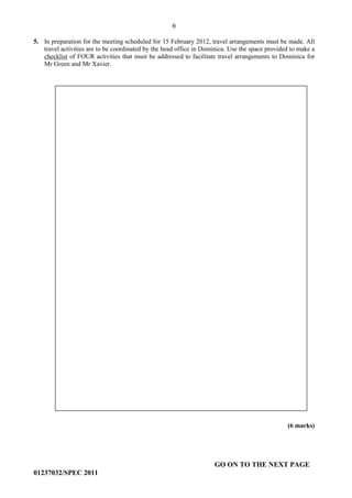 6
GO ON TO THE NEXT PAGE
01237032/SPEC 2011
5. In preparation for the meeting scheduled for 15 February 2012, travel arrangements must be made. All
travel activities are to be coordinated by the head office in Dominica. Use the space provided to make a
checklist of FOUR activities that must be addressed to facilitate travel arrangements to Dominica for
Mr Green and Mr Xavier.
(6 marks)
 