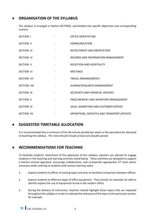 CXC 27/O/SYLL 15 3
 ORGANISATION OF THE SYLLABUS
The syllabus is arranged in twelve SECTIONS, sub-divided into specific objectives and corresponding
content.
SECTION I - OFFICE ORIENTATION
SECTION II - COMMUNICATION
SECTION III - RECRUITMENT AND ORIENTATION
SECTION IV - RECORDS AND INFORMATION MANAGEMENT
SECTION V - RECEPTION AND HOSPITALITY
SECTION VI - MEETINGS
SECTION VII - TRAVEL ARRANGEMENTS
SECTION VIII - HUMAN RESOURCES MANAGEMENT
SECTION IX - ACCOUNTS AND FINANCIAL SERVICES
SECTION X - PROCUREMENT AND INVENTORY MANAGEMENT
SECTION XI - SALES, MARKETING AND CUSTOMER SERVICE
SECTION XII - OPERATIONS, DESPATCH AND TRANSPORT SERVICES
 SUGGESTED TIMETABLE ALLOCATION
It is recommended that a minimum of five 40-minute periods per week or the equivalent be allocated
to teaching the syllabus. This time should include at least one double period.
 RECOMMENDATIONS FOR TEACHING
To facilitate students’ attainment of the objectives of this syllabus, teachers are advised to engage
students in the teaching and learning activities listed below. These activities are designed to support
a learner-centred approach, encourage collaboration, and incorporate appropriate ICT tools where
necessary while catering to students with various learning styles.
1. Expose students to offices of varying types and sizes to facilitate comparison between offices.
2. Expose students to different types of office equipment. They should, for example, be able to
identify explain the use of equipment found in the modern office.
3. During the delivery of instruction, teachers should highlight those topics that are repeated
throughout the syllabus in order to indicate the relevance of the topic to the particular section,
for example:
 