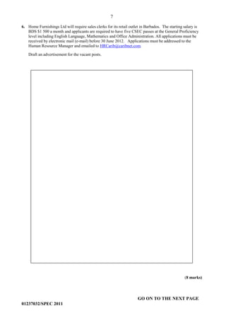 7
GO ON TO THE NEXT PAGE
01237032/SPEC 2011
6. Home Furnishings Ltd will require sales clerks for its retail outlet in Barbados. The starting salary is
BDS $1 500 a month and applicants are required to have five CSEC passes at the General Proficiency
level including English Language, Mathematics and Office Administration. All applications must be
received by electronic mail (e-mail) before 30 June 2012. Applications must be addressed to the
Human Resource Manager and emailed to HRCarib@caribnet.com.
Draft an advertisement for the vacant posts.
(8 marks)
 