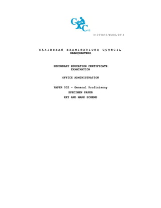 01237032/K/MS/2011
C A R I B B E A N E X A M I N A T I O N S C O U N C I L
HEADQUARTERS
SECONDARY EDUCATION CERTIFICATE
EXAMINATION
OFFICE ADMINISTRATION
PAPER 032 – General Proficiency
SPECIMEN PAPER
KEY AND MARK SCHEME
 