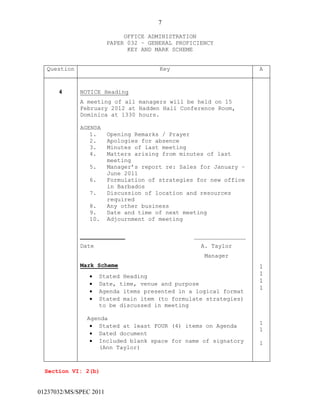 7
01237032/MS/SPEC 2011
OFFICE ADMINISTRATION
PAPER 032 – GENERAL PROFICIENCY
KEY AND MARK SCHEME
Question Key A
4 NOTICE Heading
A meeting of all managers will be held on 15
February 2012 at Hadden Hall Conference Room,
Dominica at 1330 hours.
AGENDA
1. Opening Remarks / Prayer
2. Apologies for absence
3. Minutes of last meeting
4. Matters arising from minutes of last
meeting
5. Manager’s report re: Sales for January –
June 2011
6. Formulation of strategies for new office
in Barbados
7. Discussion of location and resources
required
8. Any other business
9. Date and time of next meeting
10. Adjournment of meeting
_____________ _______________
Date A. Taylor
Manager
Mark Scheme
 Stated Heading
 Date, time, venue and purpose
 Agenda items presented in a logical format
 Stated main item (to formulate strategies)
to be discussed in meeting
Agenda
 Stated at least FOUR (4) items on Agenda
 Dated document
 Included blank space for name of signatory
(Ann Taylor)
1
1
1
1
1
1
1
Section VI: 2(b)
 