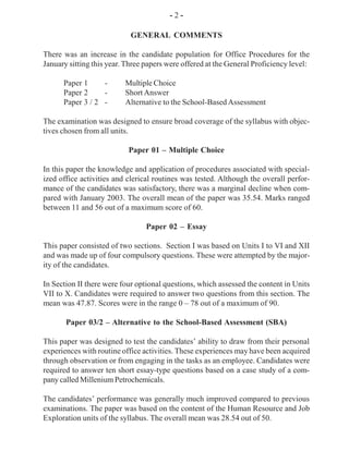 - 2 -
GENERAL COMMENTS
There was an increase in the candidate population for Office Procedures for the
January sitting this year. Three papers were offered at the General Proficiency level:
Paper 1 - Multiple Choice
Paper 2 - Short Answer
Paper 3 / 2 - Alternative to the School-Based Assessment
The examination was designed to ensure broad coverage of the syllabus with objec-
tives chosen from all units.
Paper 01 – Multiple Choice
In this paper the knowledge and application of procedures associated with special-
ized office activities and clerical routines was tested. Although the overall perfor-
mance of the candidates was satisfactory, there was a marginal decline when com-
pared with January 2003. The overall mean of the paper was 35.54. Marks ranged
between 11 and 56 out of a maximum score of 60.
Paper 02 – Essay
This paper consisted of two sections. Section I was based on Units I to VI and XII
and was made up of four compulsory questions. These were attempted by the major-
ity of the candidates.
In Section II there were four optional questions, which assessed the content in Units
VII to X. Candidates were required to answer two questions from this section. The
mean was 47.87. Scores were in the range 0 – 78 out of a maximum of 90.
Paper 03/2 – Alternative to the School-Based Assessment (SBA)
This paper was designed to test the candidates’ ability to draw from their personal
experiences with routine office activities. These experiences may have been acquired
through observation or from engaging in the tasks as an employee. Candidates were
required to answer ten short essay-type questions based on a case study of a com-
pany called Millenium Petrochemicals.
The candidates’ performance was generally much improved compared to previous
examinations. The paper was based on the content of the Human Resource and Job
Exploration units of the syllabus. The overall mean was 28.54 out of 50.
 